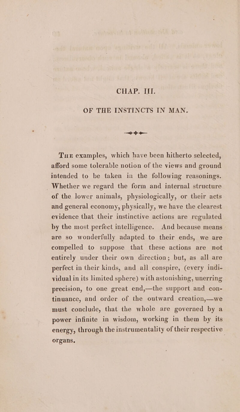 CHAP. III. OF THE INSTINCTS IN MAN. Tue examples, which have been hitherto selected, afford some tolerable notion of the views and ground intended to be taken in the following reasonings. _ Whether we regard the form and internal structure of the lower animals, physiologically, or their acts and general economy, physically, we have the clearest evidence that their instinctive actions are regulated by the most perfect intelligence. And because means © are so wonderfully adapted to their ends, we are compelled to suppose that these actions are not entirely under their own direction; but, as all are perfect in their kinds, and all conspire, (every indi- vidual in its limited sphere) with astonishing, unerring precision, to one great end,—the support and con- tinuance, and order of the outward creation,—we must conclude, that the whole are governed by a power infinite in wisdom, working in them by its energy, through the instrumentality of their respective organs, |