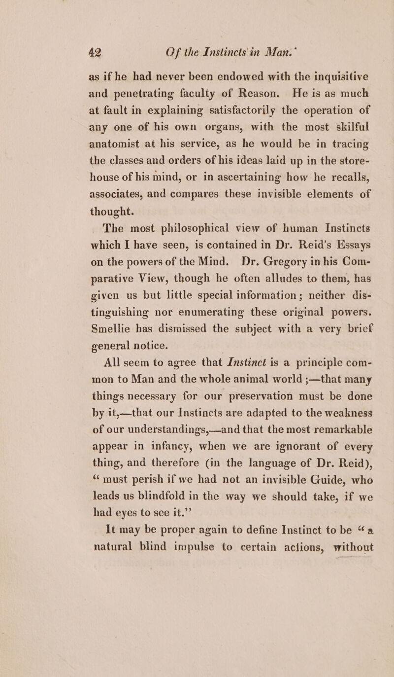 as if he had never been endowed with the inquisitive and penetrating faculty of Reason. He is as much at fault in explaining satisfactorily the operation of any one of his own organs, with the most skilful anatomist at his service, as he would be in tracing the classes and orders of his ideas laid up in the store- house of his mind, or in ascertaining how he recalls, associates, and compares these invisible elements of thought. The most philosophical view of human Instincts which I have seen, is contained in Dr. Reid’s Essays on the powers of the Mind. Dr. Gregory in his Com- parative View, though he often alludes to them, has given us but little special information; neither dis- tinguishing nor enumerating these original powers. Smellie has dismissed the subject with a very brief general notice. All seem to agree that Instinct is a principle com- mon to Man and the whole animal world ;—that many things necessary for our preservation must be done by it,—that our Instincts are adapted to the weakness of our understandings,—and that the most remarkable appear in infancy, when we are ignorant of every thing, and therefore (in the language of Dr. Reid), “must perish if we had not an invisible Guide, who leads us blindfold in the way we should take, if we had eyes to see it.”’ it may be proper again to define Instinct to be “a natural blind impulse to certain actions, without