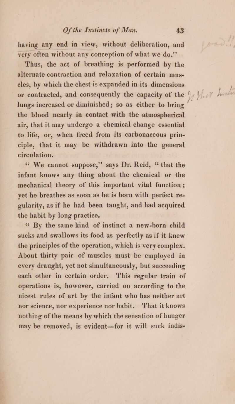 having any end in view, without deliberation, and very often without any conception of what we do.” Thus, the act of breathing is performed by the alternate contraction and relaxation of certain mus- cles, by which the chest is expanded in its dimensions or contracted, and consequently the capacity of the the blood nearly in contact with the atmospherical air, that it may undergo a chemical change essential to life, or, when freed from its carbonaceous prin- ciple, that it may be withdrawn into the general circulation. «¢ We cannot suppose,”” says Dr. Reid, “ that the infant knows any thing about the chemical or the mechanical theory of this important vital function ; yet he breathes as soon as he is born with perfect re- gularity, as if he had been taught, and had acquired the habit by long practice. ‘¢ By the same kind of instinct a new-born child sucks and swallows its food as perfectly as if it knew the principles of the operation, which is very complex. About thirty pair of muscles must be employed in every draught, yet not simultaneously, but succeeding each other in certain order. This regular train of operations is, however, carried on according to the nicest rules of art by the infant who has neither art nor science, nor experience nor habit. That it knows nothing of the means by which the sensation of hunger may be removed, is evident—for it will suck indis- ~ = <3 Lae