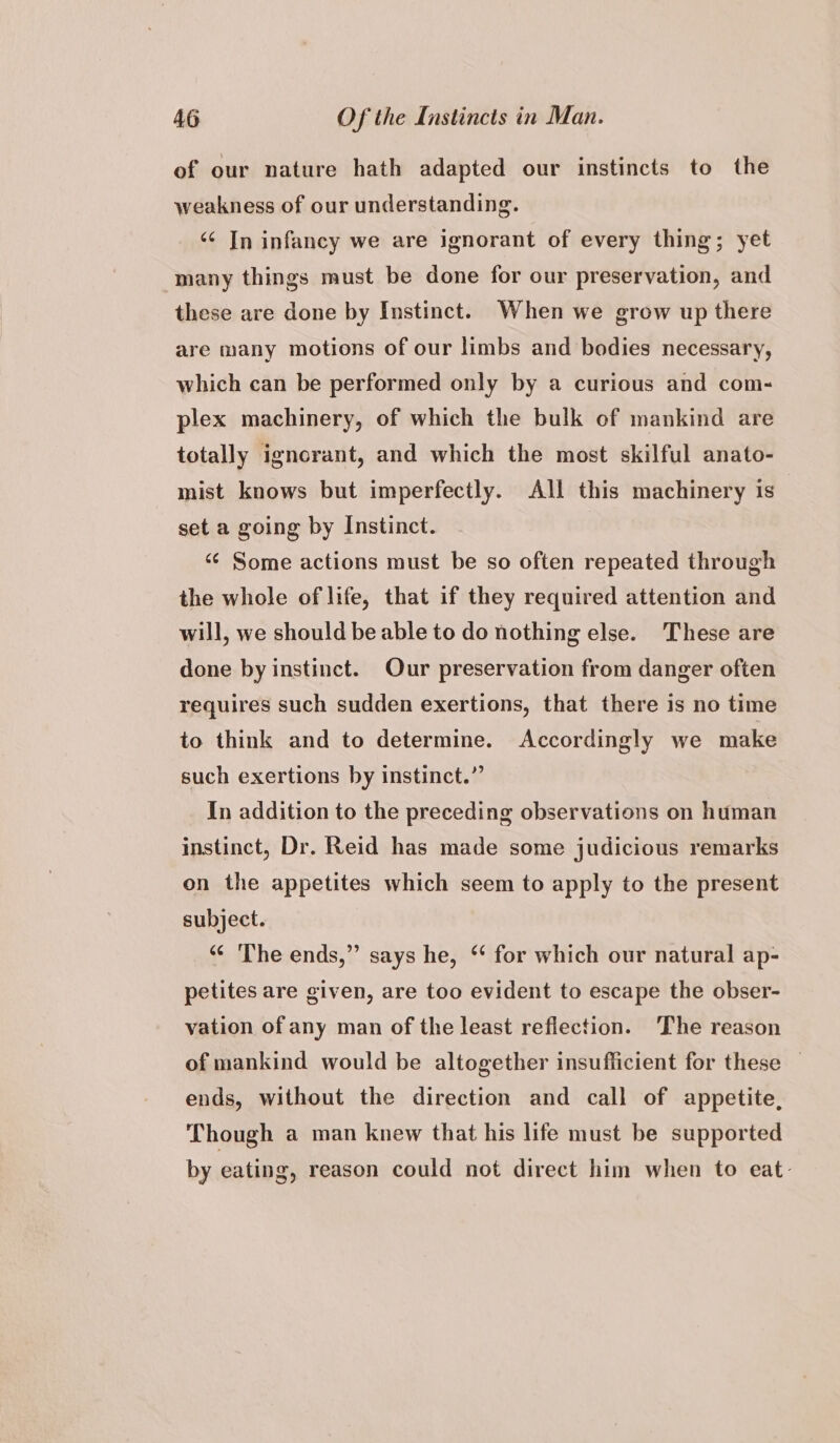 of our nature hath adapted our instincts to the weakness of our understanding. ‘¢ In infancy we are ignorant of every thing; yet many things must be done for our preservation, and these are done by Instinct. When we grow up there are many motions of our limbs and bodies necessary, which can be performed only by a curious and com- plex machinery, of which the bulk of mankind are totally ignorant, and which the most skilful anato- mist knows but imperfectly. All this machinery is set a going by Instinct. “¢ Some actions must be so often repeated through the whole of life, that if they required attention and will, we should be able to do nothing else. These are done by instinct. Our preservation from danger often requires such sudden exertions, that there is no time to think and to determine. Accordingly we make such exertions by instinct.” In addition to the preceding observations on human instinct, Dr. Reid has made some judicious remarks on the appetites which seem to apply to the present subject. “¢ The ends,” says he, * for which our natural ap- petites are given, are too evident to escape the obser- vation of any man of the least reflection. The reason of mankind would be altogether insufficient for these — ends, without the direction and call of appetite, Though a man knew that his life must be supported by eating, reason could not direct him when to eat.