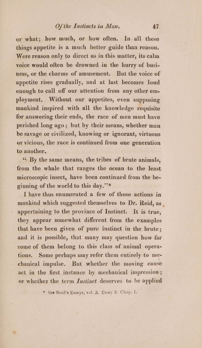 or what; how much, or how often. In all these things appetite is a much better guide than reason. Were reason only to direct us in this matter, its calm voice would often be drowned in the hurry of busi- ness, or the charms of amusement. But the voice of appetite rises gradually, and at last becomes loud enough to call off our attention from any other em- ployment. Without our appetites, even supposing mankind inspired with all the knowledge requisite for answering their ends, the race of men must have perished long ago; but by their means, whether man be savage or civilized, knowing or ignorant, virtuous or vicious, the race is continued from one generation to another. ‘“¢ By the same means, the tribes of brute animals, from the whale that ranges the ocean to the least microscopic insect, have been continued from the be- ginning of the world to this day.’’* I have thus enumerated a few of those actions in mankind which suggested themselves to Dr. Reid, as , appertaining to the province of Instinct. It is true, they appear somewhat different from the examples that have been given of pure instinct in the brute; and it is possible, that many may question how far come of them belong to this class of animal opera- tions. Some perhaps may refer them entirely to me- chanical impulse. But whether the moving cause act in the first instance by mechanical impression ; or whether the term Instinct deserves to be applied * See Reid’s Essays, vol. 3. Essay 3. Chap. }.