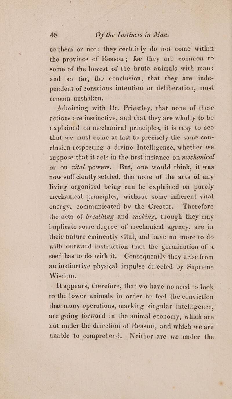 to them or not; they certainly do not come within the province of Reason; for they are common to some of the lowest of the brute animals with man; and so far, the conclusion, that they are inde- pendent of conscious intention or deliberation, must remain. unshaken. Admitting with Dr. Priestley, that none of these actions are instinctive, and that they are wholly to be explained on mechanical principles, it is easy to see that we must come at last to precisely the same con- clusion respecting a divine Intelligence, whether we suppose that it acts in the first instance on mechanical or on vital powers. But, one would think, it was now sufficiently settled, that none of the acts of any living organised being can be explained on purely mechanical principles, without some inherent vital energy, communicated by the Creator. Therefore the acts of breathing and sucking, though they may implicate some degree of mechanical agency, are in their nature eminently vital, and have no more to do with outward instruction than the germination of a seed has to do with it. Consequently they arise from an instinctive physical impulse directed by Supreme Wisdom. | It appears, therefore, that we have no need to look to the lower animals in order to feel the conviction that: many operations, marking singular intelligence, are going forward in the animal economy, which are not under the direction of Reason, and which we are ’ unable to comprehend. Neither are we under the
