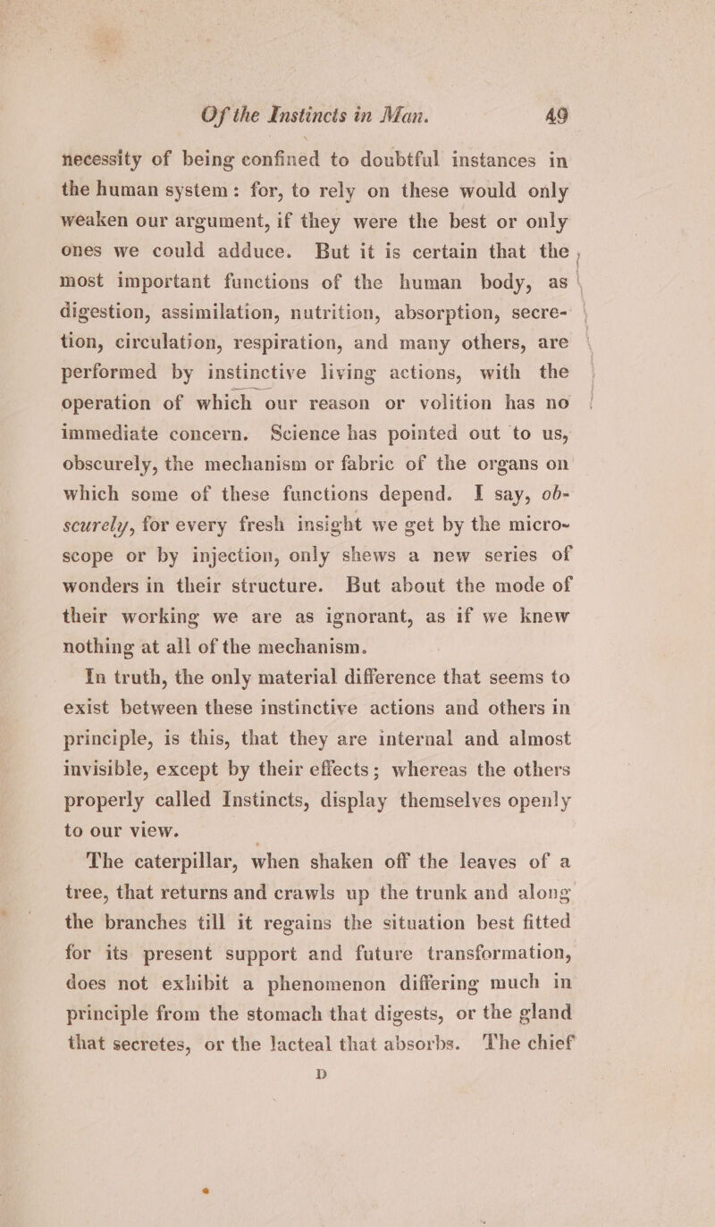 necessity of being confined to doubtful instances in the human system: for, to rely on these would only weaken our argument, if they were the best or only ones we could adduce. But it is certain that the most important functions of the human body, as \ digestion, assimilation, nutrition, absorption, secre- tion, circulation, respiration, and many others, are performed by instinctive living actions, with the operation of which our reason or volition has no immediate concern. Science has pointed out to us, obscurely, the mechanism or fabric of the organs on which some of these functions depend. I say, ob- scurely, for every fresh insight we get by the micro- scope or by injection, only shews a new series of wonders in their structure. But about the mode of their working we are as ignorant, as if we knew nothing at all of the mechanism. In truth, the only material difference that seems to exist between these instinctive actions and others in principle, is this, that they are internal and almost invisible, except by their effects; whereas the others properly called Instincts, display themselves openly to our view. | The caterpillar, when shaken off the leaves of a tree, that returns and crawls up the trunk and along the branches till it regains the situation best fitted for its present support and future transformation, does not exhibit a phenomenon differing much in principle from the stomach that digests, or the gland that secretes, or the Jacteal that absorbs. ‘The chief D