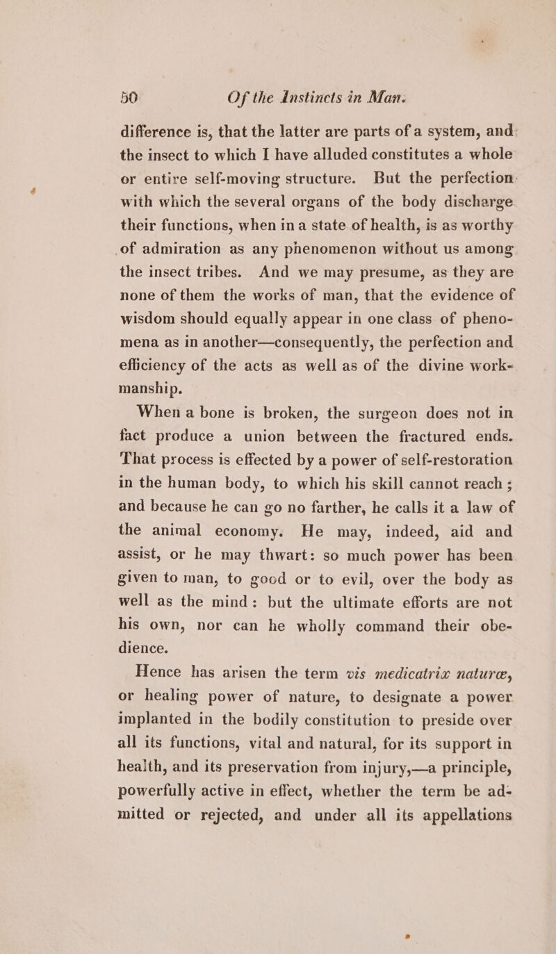 difference is, that the latter are parts of a system, and the insect to which I have alluded constitutes a whole or entire self-moving structure. But the perfection. with which the several organs of the body discharge their functions, when ina state of health, is as worthy of admiration as any phenomenon without us among the insect tribes. And we may presume, as they are none of them the works of man, that the evidence of wisdom should equally appear in one class of pheno-— mena as in another—consequently, the perfection and efficiency of the acts as well as of the divine work- manship. When a bone is broken, the surgeon does not in fact produce a union between the fractured ends. That process is effected by a power of self-restoration in the human body, to which his skill cannot reach ; and because he can go no farther, he calls it a law of the animal economy. He may, indeed, aid and assist, or he may thwart: so much power has been given to man, to good or to evil, over the body as well as the mind: but the ultimate efforts are not his own, nor can he wholly command their obe- dience. Hence has arisen the term vis medicatrix nature, or healing power of nature, to designate a power implanted in the bodily constitution to preside over all its functions, vital and natural, for its support in health, and its preservation from injury,—a principle, powerfully active in effect, whether the term be ad- mitted or rejected, and under all its appellations