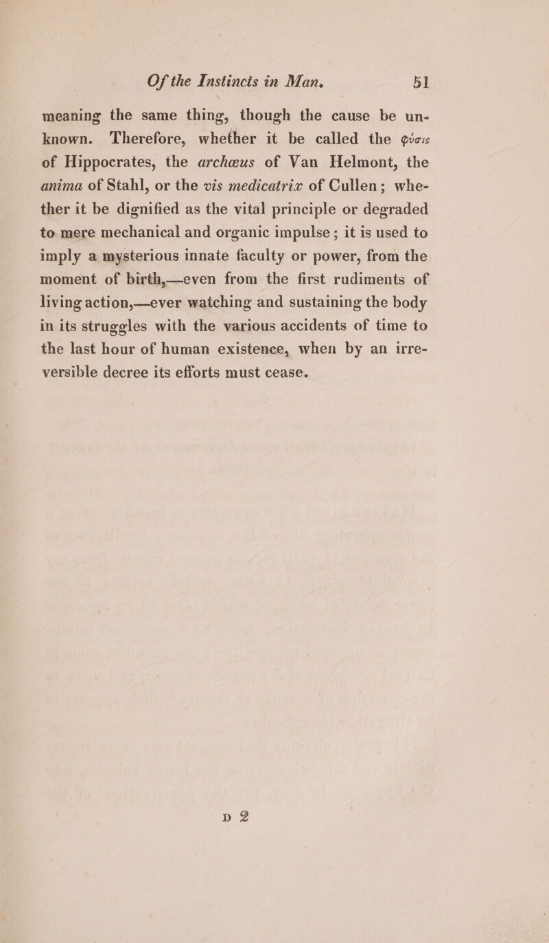 meaning the same thing, though the cause be un- known. Therefore, whether it be called the gic: of Hippocrates, the archwus of Van Helmont, the anima of Stahl, or the vis medicatrix of Cullen; whe- ther it be dignified as the vital principle or degraded to mere mechanical and organic impulse; it is used to imply a mysterious innate faculty or power, from the moment of birth,—even from the first rudiments of living action,—ever watching and sustaining the body in its struggles with the various accidents of time to the last hour of human existence, when by an irre- versible decree its efforts must cease.