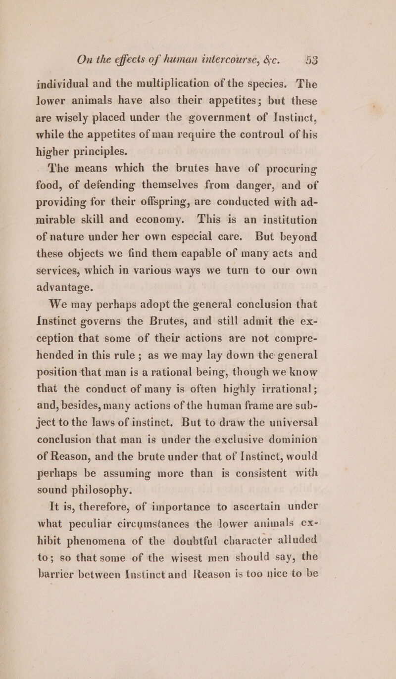 individual and the multiplication of the species. The lower animals have also their appetites; but these are wisely placed under the government of Instinct, while the appetites of man require the controul of his higher principles. The means which the brutes have of procuring food, of defending themselves from danger, and of providing for their offspring, are conducted with ad- mirable skill and economy. ‘This is an institution of nature under her own especial care. But beyond these objects we find them capable of many acts and services, which in various ways we turn to our own advantage. We may perhaps adopt the general conclusion that Instinct governs the Brutes, and still admit the ex- ception that some of their actions are not compre- hended in this rule ; as we may lay down the general position that man is a rational being, though we know that the conduct of many is often highly irrational ; and, besides, many actions of the human frame are sub- ject to the laws of instinct. But to draw the universal conclusion that man is under the exclusive dominion of Reason, and the brute under that of Instinct, would perhaps be assuming more than is consistent with sound philosophy. It is, therefore, of importance to ascertain under what peculiar circumstances the lower animals ex- hibit phenomena of the doubtful character alluded to; so that some of the wisest men should say, the barrier between Instinct and Reason is too nice to be