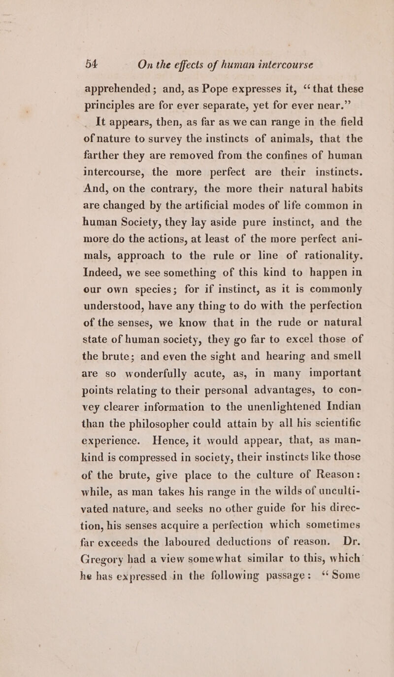 apprehended; and, as Pope expresses it, ‘‘ that these principles are for ever separate, yet for ever near.” It appears, then, as far as we can range in the field of nature to survey the instincts of animals, that the farther they are removed from the confines of human intercourse, the more perfect are their instincts. And, on the contrary, the more their natural habits are changed by the artificial modes of life common in human Society, they lay aside pure instinct, and the more do the actions, at least of the more perfect ani- mals, approach to the rule or line of rationality. Indeed, we see something of this kind to happen in our own species; for if instinct, as it is commonly understood, have any thing to do with the perfection of the senses, we know that in the rude or natural state of human society, they go far to excel those of the brute; and even the sight and hearing and smell are so wonderfully acute, as, in many important points relating to their personal advantages, to con- vey clearer information to the unenlightened Indian than the philosopher could attain by all his scientific experience. Hence, it would appear, that, as man- kind is compressed in society, their instincts like those of the brute, give place to the culture of Reason: while, as man takes his range in the wilds of unculti- vated nature,-and seeks no other guide for his direc- tion, his senses acquire a perfection which sometimes far exceeds the laboured deductions of reason. Dr. Gregory had a view somewhat similar to this, which’ he has expressed in the following passage: ‘ Some