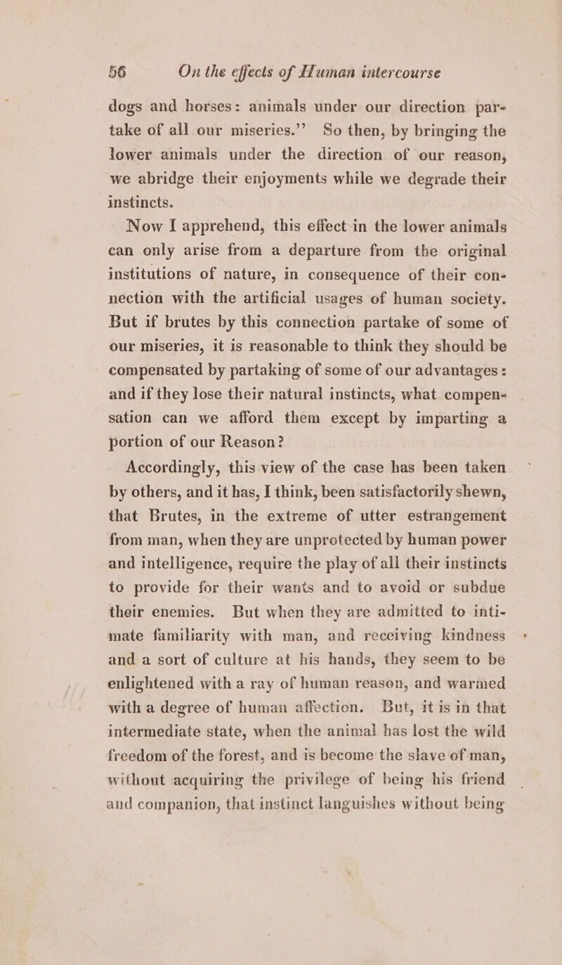 dogs and horses: animals under our direction par- take of all our miseries.’”’ So then, by bringing the lower animals under the direction of our reason, we abridge their enjoyments while we degrade their instincts. Now I apprehend, this effect in the lower animals can only arise from a departure from the original institutions of nature, in consequence of their con- nection with the artificial usages of human society. But if brutes by this connection partake of some of our miseries, it is reasonable to think they should be compensated by partaking of some of our advantages : and if they lose their natural instincts, what. compen- sation can we afford them except by imparting a portion of our Reason? Accordingly, this view of the case has been taken by others, and it has, I think, been satisfactorily shewn, that Brutes, in the extreme of utter estrangement from man, when they are unprotected by human power and intelligence, require the play of all their instincts to provide for their wants and to avoid or subdue their enemies. But when they are admitted to inti- mate familiarity with man, and receiving kindness and a sort of culture at his hands, they seem to be enlightened with a ray of human reasen, and warmed with a degree of human affection. But, it is in that intermediate state, when the animal has lost the wild freedom of the forest, and is become the slave of man, without acquiring the privilege of being his friend and companion, that instinct languishes without being