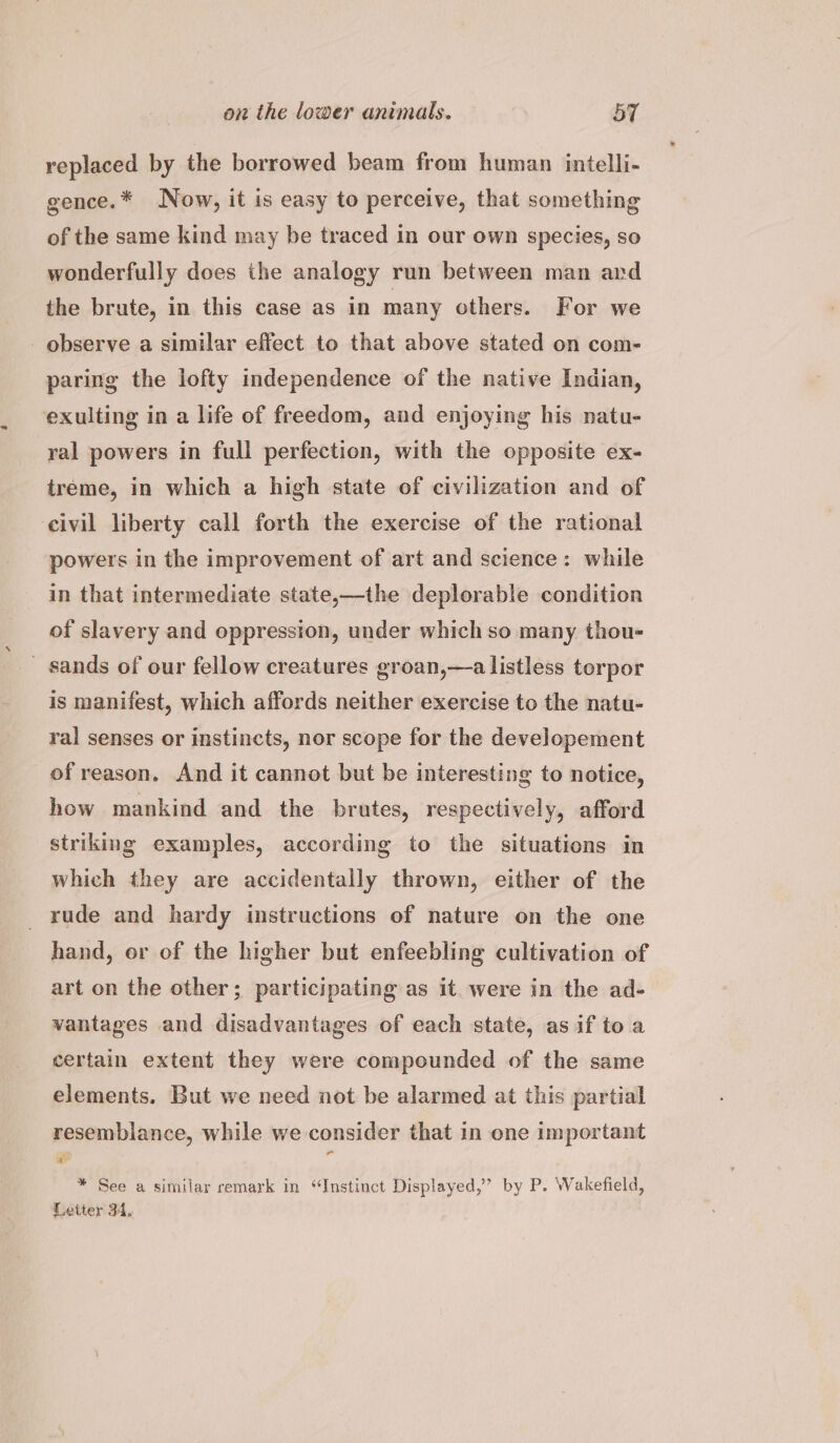 replaced by the borrowed beam from human intelli- gence.* Now, it is easy to perceive, that something of the same kind may be traced in our own species, so wonderfully does the analogy run between man ard the brute, in this case as in many others. For we observe a similar effect to that above stated on com- paring the lofty independence of the native Indian, exulting in a life of freedom, and enjoying his natu- ral powers in full perfection, with the opposite ex- treme, in which a high state of civilization and of civil liberty call forth the exercise of the rational powers in the improvement of art and science: while in that intermediate state,—the deplorable condition of slavery and oppression, under which so many thou- _ sands of our fellow creatures groan,—a listless torpor is manifest, which affords neither exercise to the natu- ral senses or instincts, nor scope for the developement of reason. And it cannot but be interesting to notice, how mankind and the brutes, respectively, afford striking examples, according to the situations in which they are accidentally thrown, either of the rude and hardy instructions of nature on the one hand, or of the higher but enfeebling cultivation of art on the other; participating as it were in the ad- vantages and disadvantages of each state, as if to a certain extent they were compounded of the same elements. But we need not be alarmed at this partial resemblance, while we consider that in one important y * See a similar remark in “Instinct Displayed,’ by P. Wakefield, Letter 34.