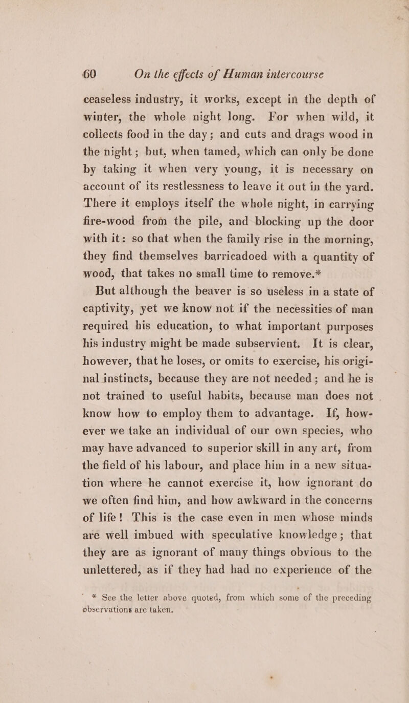 ceaseless industry, it works, except in the depth of winter, the whole night long. For when wild, it collects food in the day; and cuts and drags wood in the night; but, when tamed, which can only be done by taking it when very young, it is necessary on account of its restlessness to leave it out in the yard. There it employs itself the whole night, in carrying fire-wood from the pile, and blocking up the door with it: so that when the family rise in the morning, they find themselves barricadoed with a quantity of wood, that takes no small time to remove.* But although the beaver is so useless in a state of captivity, yet we know not if the necessities of man required his education, to what important purposes his industry might be made subservient. It is clear, however, that he loses, or omits to exercise, his origi- nal instincts, because they are not needed; and he is not trained to useful habits, because man does not | know how to employ them to advantage. If, how- ever we take an individual of our own species, who may have advanced to superior skill in any art, from the field of his labour, and place him in a new situa- tion where he cannot exercise it, how ignorant do we often find him, and how awkward in the concerns of life! This is the case even in men whose minds are well imbued with speculative knowledge; that they are as ignorant of many things obvious to the unlettered, as if they had had no experience of the ' * See the letter above quoted, from which some of the preceding observations are taken.