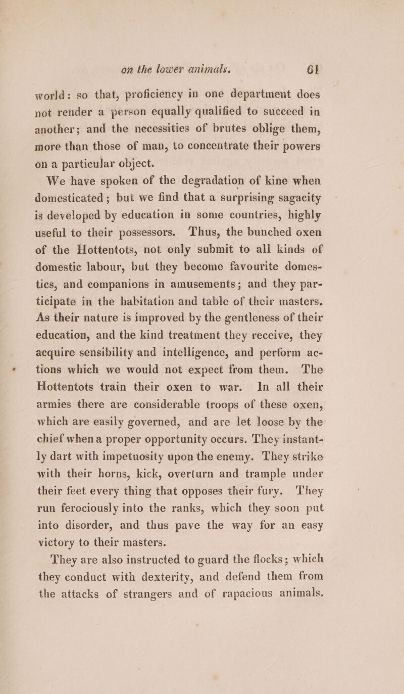 world: so that, proficiency in one department does not render a person equally qualified to succeed in another; and the necessities of brutes oblige them, more than those of man, to concentrate their powers on a particular object. We have spoken of the degradation of kine when domesticated ; but we find that a surprising sagacity is developed by education in some countries, highly useful to their possessors. Thus, the bunched oxen of the Hottentots, not only submit to all kinds of domestic labour, but they become favourite domes- tics, and companions in amusements; and they par- ticipate in the habitation and table of their masters. As their nature is improved by the gentleness of their education, and the kind treatment they receive, they acquire sensibility and intelligence, and perform ac- tions which we would not expect from them. The Hottentots train their oxen to war. In all their armies there are considerable troops of these oxen, which are easily governed, and are let loose by the chief whena proper opportunity occurs. They instant- ly dart with impetuosity upon the enemy. They strike with their horns, kick, overturn and trample under their feet every thing that opposes their fury. They run ferociously into the ranks, which they soon put into disorder, and thus pave the way for an easy victory to their masters. They are also instructed to guard the flocks; which they conduct with dexterity, and defend them from the attacks of strangers and of rapacious animals,