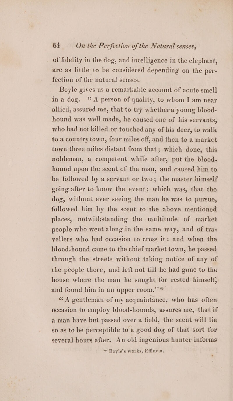 of fidelity in the dog, and intelligence in the elephant, — are as little to be considered depending on the per- fection of the natural senses. Boyle gives us a remarkable account of acute smell ina dog. “A person of quality, to whom I am near allied, assured me, that to try whether a young blood- hound was well made, he caused one of his servants, who had not killed or touched any of his deer, to walk to a country town, four miles off, and then to a market town three miles distant from that; which done, this nobleman, a competent while after, put the blood- hound upon the scent of the man, and caused him to be followed by a servant or two; the master himself going after to know the event; which was, that the dog, without ever seeing the man he was to pursue, followed him by the scent to the above mentioned places, notwithstanding the multitude of market people who went along in the same way, and of tra- vellers who had occasion to cross it: and when the blood-hound came to the chief market town, he passed through the streets without taking notice of any of the people there, and left not till he had gone to the house where the man he sought for rested himself, and found him in an upper room.’’* ‘A gentleman of my acquaintance, who has often occasion to employ blood-hounds, assures me, that if a man have but passed over a field, the scent will lie so as to be perceptible to a good dog of that sort for several hours after. An old ingenious hunter informs * Boyle’s works, Effluvia.