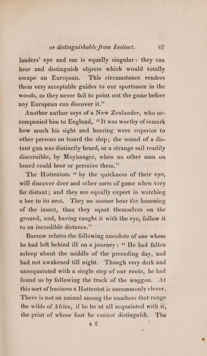 janders’ eye and ear is equally singular: they can hear and distinguish objects which would totally escape an European. This circumstance renders them very acceptable guides to our sportsmen in the woods, as they never fail to point out the game before any European can discover it.” Another author says of a New Zealander, who ac- companied him to England, “It was worthy of remark how much his sight and hearing were superior to other persons on board the ship; the sound of a dis- tant gun was distinctly heard, or a strange sail readily discernible, by Moyhanger, when no other man on board could hear or perceive them.”’ The Hottentots “ by the quickness of their eye, will discover deer and other sorts of game when very far distant; and they are equally expert in watching a bee to its nest. They no sooner hear the humming of the imsect, than they squat themselves on the ground, and, having caught it with the eye, follow it — to an incredible distance.”’ Barrow relates the following anecdote of one whom he had left behind ill on a journey: “ He had fallen asleep about the middle of the preceding day, and had not awakened till night. Though very dark and unacquainted with a single step of our route, he had found us by following the track of the waggon. At this sort of business a Hottentot is uncommonly clever. There is not an animal among the numbers that range the wilds of Africa, if he be at all acquainted with it, the print of whose foot he cannot distinguish. The E? ,