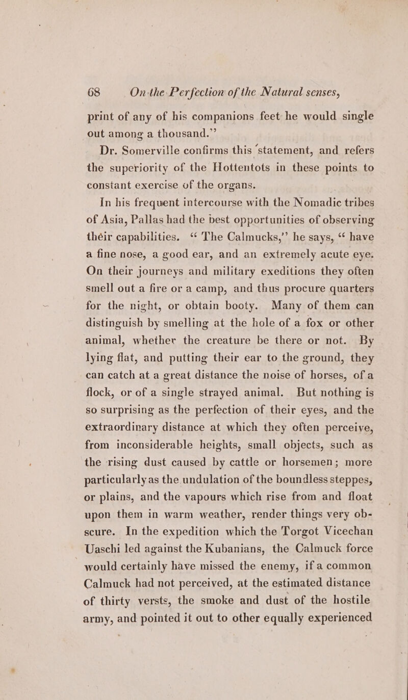 print of any of his companions feet he would single out among a thousand.”’ Dr. Somerville confirms this ‘statement, and refers the superiority of the Hottentots in these points to constant exercise of the organs. | In his frequent intercourse with the Nomadic tribes of Asia, Pallas had the best opportunities of observing théir capabilities. ‘* ‘The Calmucks,”’ he says, ‘* have a fine nose, a good ear, and an extremely acute eye. On their journeys and military exeditions they often smell out a fire or a camp, and thus procure quarters for the night, or obtain booty. Many of them can — distinguish by smelling at the hole of a fox or other animal, whether the creature be there or not. By lying flat, and putting their ear to the ground, they can catch at a great distance the noise of horses, ofa flock, or of a single strayed animal. But nothing is so surprising as the perfection of their eyes, and the extraordinary distance at which they often perceive, from inconsiderable heights, small objects, such as the rising dust caused by cattle or horsemen; more particularly as the undulation of the boundless steppes, or plains, and the vapours which rise from and float upon them in warm weather, render things very ob- scure. In the expedition which the Torgot Vicechan Uaschi led against the Kubanians, the Calmuck force - would certainly have missed the enemy, if a common Calmuck had not perceived, at the estimated distance of thirty versts, the smoke and dust of the hostile army, and pointed it out to other equally experienced
