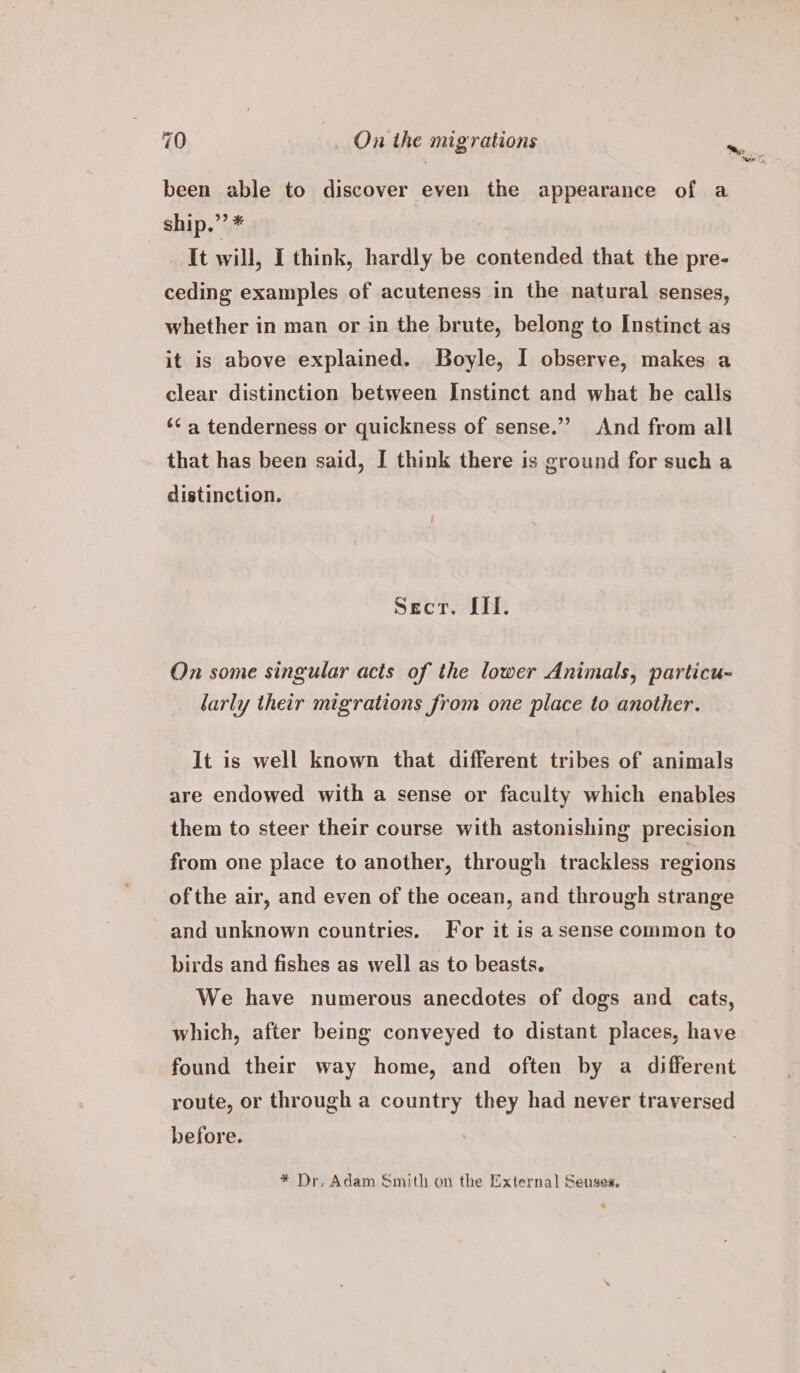 been able to discover even the appearance of a ship,”’ * It will, I think, hardly be contended that the pre- ceding examples of acuteness in the natural senses, whether in man or in the brute, belong to Instinct as it is above explained. Boyle, I observe, makes a clear distinction between Instinct and what he calls ‘a tenderness or quickness of sense.”’ And from all that has been said, I think there is ground for such a distinction. Secr. Il. On some singular acts of the lower Animals, particu- larly their migrations from one place to another. It is well known that different tribes of animals are endowed with a sense or faculty which enables them to steer their course with astonishing precision from one place to another, through trackless regions of the air, and even of the ocean, and through strange and unknown countries. For it is asense common to birds and fishes as well as to beasts. We have numerous anecdotes of dogs and cats, which, after being conveyed to distant places, have found their way home, and often by a different route, or through a country they had never traversed before. * Dr, Adam Smith on the External Senses,