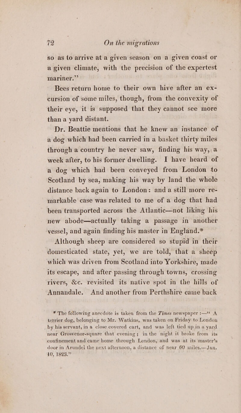 so as to arrive at a given season on a given coast or a given climate, with the precision of the expertest mariner.” Bees return home to their own hive after an ex- cursion of some miles, though, from the convexity of their eye, it is supposed that they cannot see more than a yard distant. Dr. Beattie mentions that he knew an instance of a dog which had been carried in a basket thirty miles through a country he never saw, finding his way,,a week after, to his former dwelling. I have heard of a dog which had been conveyed from London to Scotland by sea, making his way by land the whole distance back again to London: anda still more re- markable case was related to me of a dog that had been transported across the Atlantic—not liking his new abode—actually taking a passage in another vessel, and again finding his master in England.* Although sheep are considered so stupid in their domesticated state, yet, we are told, that a sheep which was driven from Scotland into Yorkshire, made its escape, and after passing through towns, crossing rivers, &amp;c. revisited its native spot in the hills of Annandale. And another from Perthshire came back * The following anecdote is taken from the Times newspaper :—‘* A terrier dog, belonging to Mr. Watkins, was taken on Friday to London by his servant, in a close covered cart, and was left tied up ina yard near Grosvenor-square that evening; inthe night it broke from its confinement and came home through London, and was at its master’s door in Arundel the next afternoon, a distance of near 60 miles.—Jan, 40, 1823.”