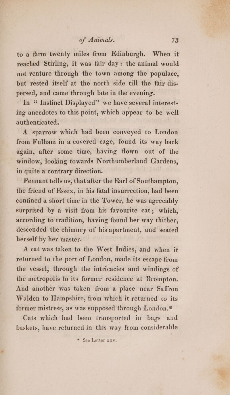 to a farm twenty miles from Edinburgh. When it reached Stirling, it was fair day: the animal would not venture through the town among the populace, but rested itself at the north side till the fair dis- persed, and came through late in the evening. In “ Instinct Displayed’”’ we have several interest- ing anecdotes to this point, which appear to be well authenticated. | A sparrow which had been conveyed to London from Fulham in a covered cage, found its way back again, after some time, having flown out of the window, looking towards Northumberland Gardens, in quite a contrary direction. Pennant tells us, that after the Karl of Southampton, the friend of Essex, in his fatal insurrection, had been confined a short time in the Tower, he was agreeably surprised by a visit from his favourite cat; which, according to tradition, having found her way thither, descended the chimney of his apartment, and seated herself by her master. A cat was taken to the West Indies, and when it returned to the port of London, made its escape from the vessel, through the intricacies and windings of the metropolis to its former residence at Brompton. And another was taken from a place near Saffron Walden to Hampshire, from which it returned to its former mistress, as was supposed through London.* Cats which had been transported in bags and baskets, have returned in this way from considerable * See Letter xxv.