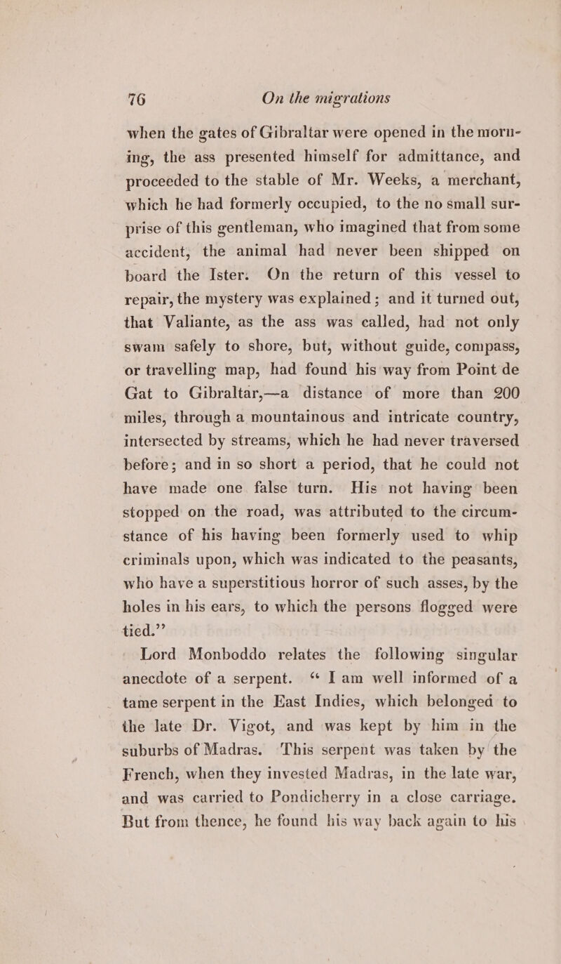 when the gates of Gibraltar were opened in the morn- ing, the ass presented himself for admittance, and proceeded to the stable of Mr. Weeks, a merchant, which he had formerly occupied, to the no small sur- prise of this gentleman, who imagined that from some accident, the animal had never been shipped on board the Ister. On the return of this vessel to repair, the mystery was explained ; and it turned out, that Valiante, as the ass was called, had not only swam safely to shore, but, without guide, compass, or travelling map, had found his way from Point de Gat to Gibraltar,—a distance of more than 200 miles, through a mountainous and intricate country, intersected by streams, which he had never traversed before; and in so short a period, that he could not have made one false turn. His not having been stopped on the road, was attributed to the circum- stance of his having been formerly used to whip criminals upon, which was indicated to the peasants, who have a superstitious horror of such asses, by the holes in his ears, to which the persons flogged were tied.”’ Lord Monboddo relates the following singular anecdote of a serpent. ‘ Iam well informed of a tame serpent in the East Indies, which belonged to the late Dr. Vigot, and was kept by him in the suburbs of Madras. ‘This serpent was taken by the French, when they invested Madras, in the late war, and was carried to Pondicherry in a close carriage. But from thence, he found his way back again to his