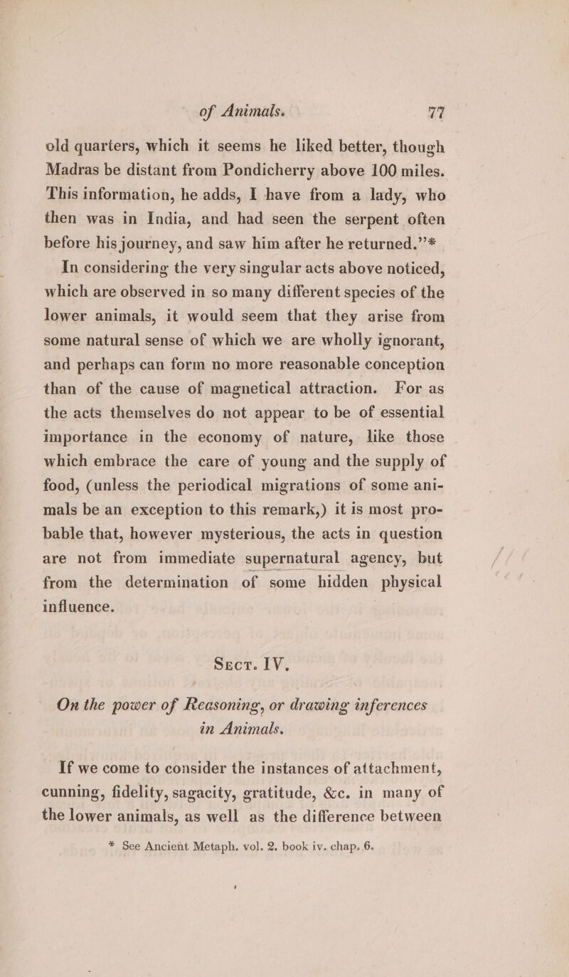 old quarters, which it seems he liked better, though Madras be distant from Pondicherry above 100 miles. This information, he adds, I have from a lady, who then was in India, and had seen the serpent often before his journey, and saw him after he returned.”’* In considering the very singular acts above noticed, which are observed in so many different species of the lower animals, it would seem that they arise from some natural sense of which we are wholly ignorant, and perhaps can form no more reasonable conception than of the cause of magnetical attraction. For as the acts themselves do not appear to be of essential importance in the economy of nature, like those which embrace the care of young and the supply of food, (unless the periodical migrations of some ani- mals be an exception to this remark,) it is most pro- bable that, however mysterious, the acts in question are not from immediate supernatural agency, but from the determination of some hidden wep! influence. Sect. IV, On the power of Reasoning, or drawing inferences in Animals. If we come to consider the instances of attachment, cunning, fidelity, sagacity, gratitude, &c. in many of the lower animals, as well as the difference between