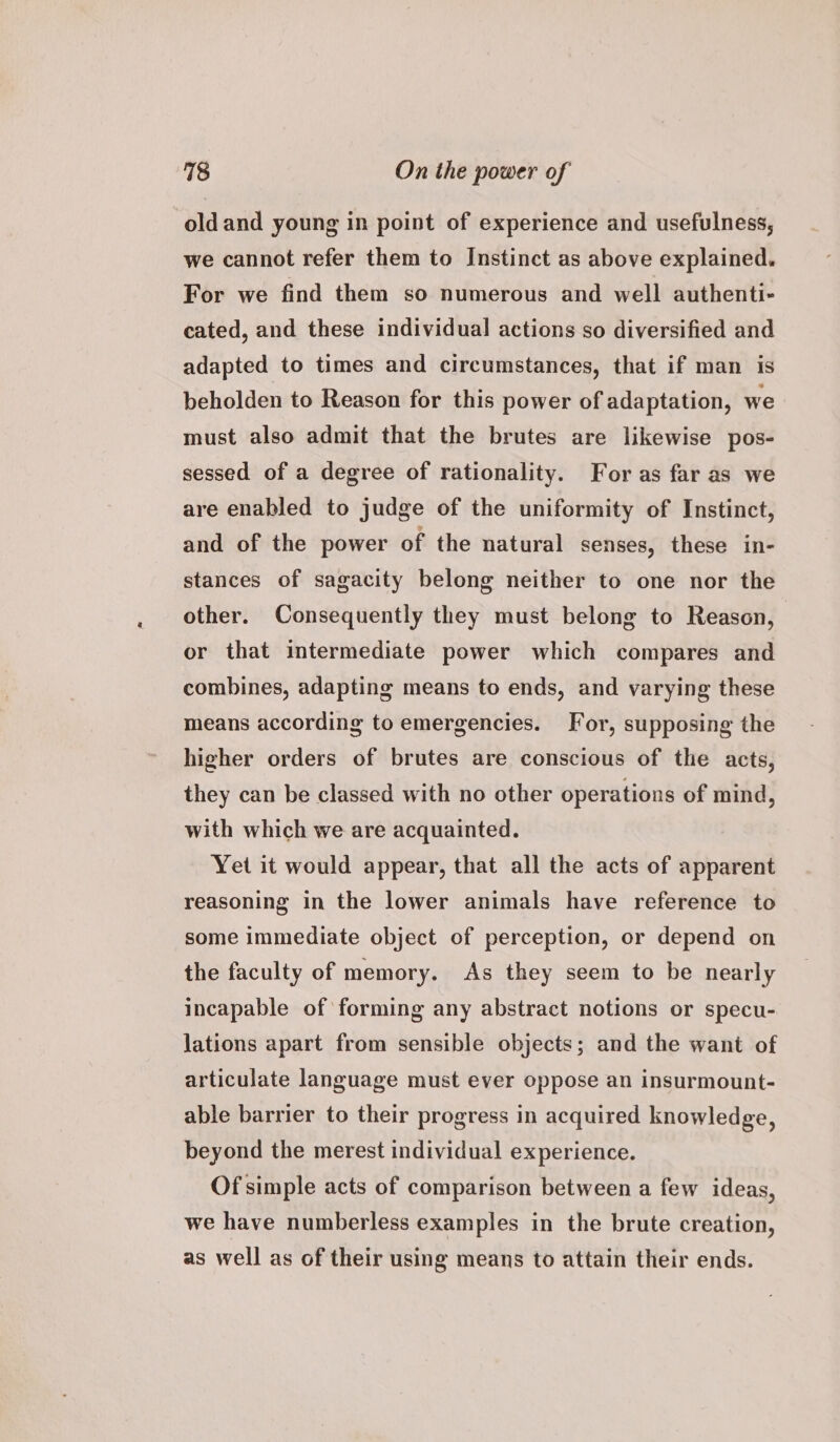 oldand young in point of experience and usefulness, we cannot refer them to Instinct as above explained. For we find them so numerous and well authenti- cated, and these individual actions so diversified and adapted to times and circumstances, that if man is beholden to Reason for this power of adaptation, we must also admit that the brutes are likewise pos- sessed of a degree of rationality. For as far as we are enabled to judge of the uniformity of Instinct, and of the power of the natural senses, these in- stances of sagacity belong neither to one nor the other. Consequently they must belong to Reason, or that intermediate power which compares and combines, adapting means to ends, and varying these means according to emergencies. For, supposing the higher orders of brutes are conscious of the acts, they can be classed with no other operations of mind, with which we are acquainted. Yet it would appear, that all the acts of apparent reasoning in the lower animals have reference to some immediate object of perception, or depend on the faculty of memory. As they seem to be nearly incapable of forming any abstract notions or specu- lations apart from sensible objects; and the want of articulate language must ever oppose an insurmount- able barrier to their progress in acquired knowledge, beyond the merest individual experience. Of simple acts of comparison between a few ideas, we have numberless examples in the brute creation, as well as of their using means to attain their ends.