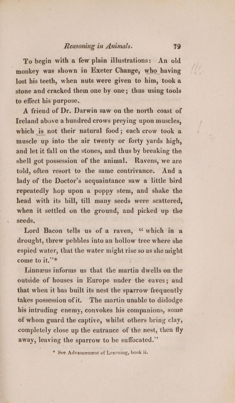 To begin with a few plain illustrations: An old monkey was shown in Exeter Change, who having lost his teeth, when nuts were given to him, took a stone and cracked them one by one; thus using tools to effect his purpose. A friend of Dr. Darwin saw on the north coast of Ireland above a hundred crows preying upon muscles, which is not their natural food; each crow took a muscle up into the air twenty or forty yards high, and let it fall on the stones, and thus by breaking the shell got possession of the animal. Ravens, we are told, often resort to the same contrivance. And a lady of the Doctor’s acquaintance saw a little bird repeatedly hop upon a poppy stem, and shake the head with its bill, till many seeds were scattered, when it settled on the ground, and picked up the seeds. Lord Bacon tells us of a raven, “ which in a drought, threw pebbles into an hollow tree where she espied water, that the water might rise so as she might come to it.’’* | Linneus informs us that the martin dwells on the outside of houses in Kurope under the eaves; and that when it has built its nest the sparrow frequently takes possession ofit. The martin unable to dislodge his intruding enemy, convokes his companions, some of whom guard the captive, whilst others bring clay, completely close up the entrance of the nest, then fly away, leaving the sparrow to be suffocated.” * See Advancement of Learning, book il.