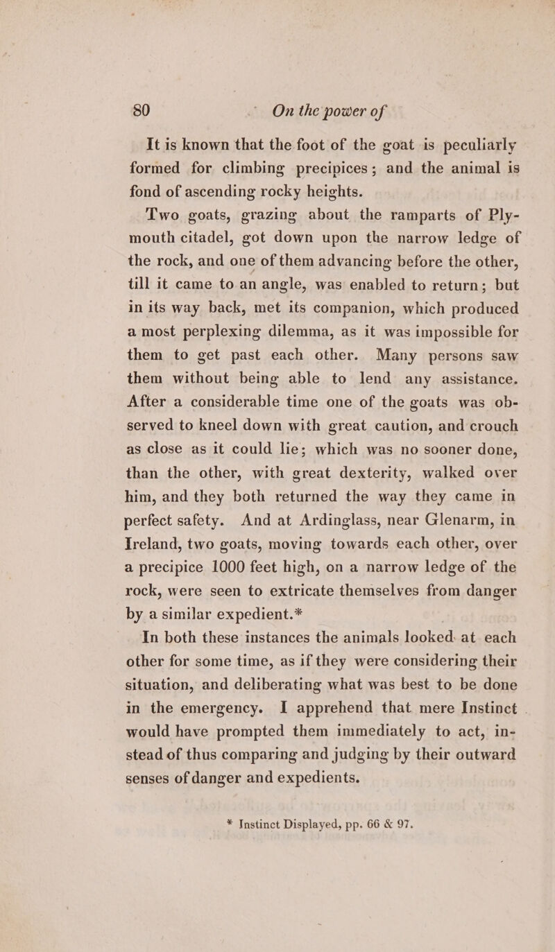 It is known that the foot of the goat is peculiarly formed for climbing precipices; and the animal is fond of ascending rocky heights. Two goats, grazing about the ramparts of Ply- mouth citadel, got down upon the narrow ledge of the rock, and one of them advancing before the other, till it came to an angle, was enabled to return; but in its way back, met its companion, which produced a most perplexing dilemma, as it was impossible for them to get past each other. Many persons saw them without being able to lend any assistance. After a considerable time one of the goats was ob- served to kneel down with great caution, and crouch as close as it could lie; which was no sooner done, than the other, with great dexterity, walked over him, and they both returned the way they came in perfect safety. And at Ardinglass, near Glenarm, in Ireland, two goats, moving towards each other, over a precipice 1000 feet high, on a narrow ledge of the rock, were seen to extricate themselves from danger by a similar expedient.* In both these instances the animals looked: at each other for some time, as if they were considering their situation, and deliberating what was best to be done in the emergency. I apprehend that mere Instinct . would have prompted them immediately to act, in- stead of thus comparing and judging by their outward senses of danger and expedients. * Instinct Displayed, pp. 66 &amp; 97.