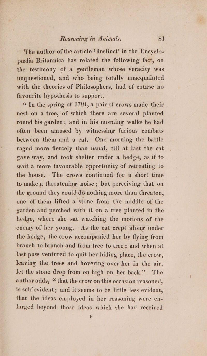 The author of the article ‘ Instinct’ in the Encyclo- peedia Britannica has related the following fact, on the testimony of a gentleman whose veracity was unquestioned, and who being totally unacquainted with the theories of Philosophers, had of course no favourite hypothesis to support. ‘¢ In the spring of 1791, a pair of crows made their nest on a tree, of which there are several planted round his garden; and in his morning walks he had often been amused by witnessing furious combats between them and a cat. One morning the battle raged more fiercely than usual, till at last the cat gave way, and took shelter under a hedge, as if to wait a more favourable opportunity of retreating to the house. The crows continued for a short time to make a threatening noise; but perceiving that on the ground they could do nothing more than threaten, one of them lifted a stone from the middle of the garden and perched with it on a tree planted in the hedge, where she sat watching the motions of the enemy of her young. As the cat crept along under the hedge, the crow accompanied her by flying from branch to branch and from tree to tree; and when at last puss ventured to quit her hiding place, the crow, leaving the trees and hovering over her in the air, let the stone drop from on high on her back.” The author adds, “ that the crow on this occasion reasoned, is self evident; and it seems to be little less evident, that the ideas employed in her reasoning were en- larged beyond those ideas which she had received F