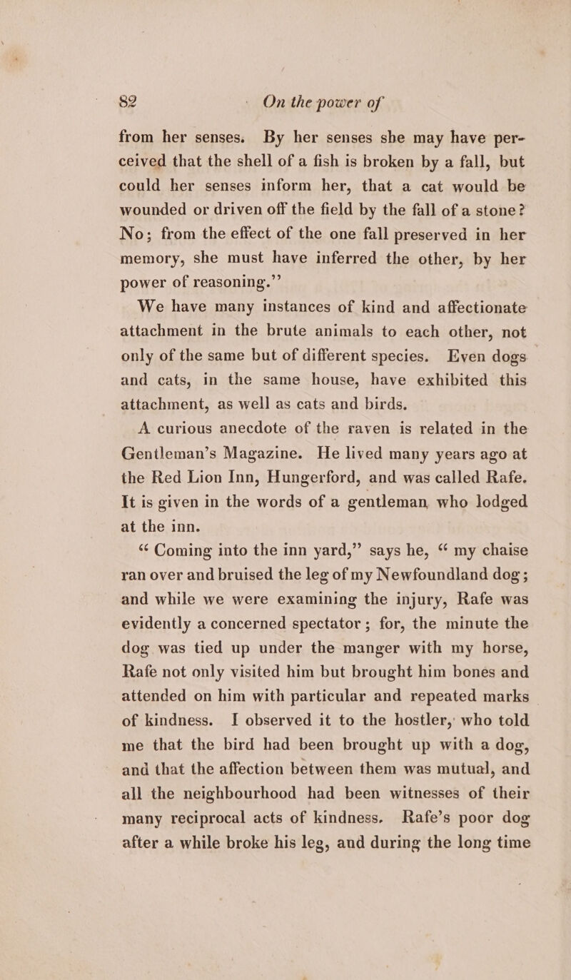 from her senses. By her senses she may have per- ceived that the shell of a fish is broken by a fall, but could her senses inform her, that a cat would be wounded or driven off the field by the fall of a stone? No; from the effect of the one fall preserved in her memory, she must have inferred the other, by her power of reasoning.” We have many instances of kind and affectionate attachment in the brute animals to each other, not only of the same but of different species. Even dogs and cats, in the same house, have exhibited this attachment, as well as cats and birds. | A curious anecdote of the raven is related in the Gentleman’s Magazine. He lived many years ago at the Red Lion Inn, Hungerford, and was called Rafe. It is given in the words of a gentleman who lodged at the inn. ‘¢ Coming into the inn yard,” says he, “ my chaise ran over and bruised the leg of my Newfoundland dog ; and while we were examining the injury, Rafe was evidently a concerned spectator ; for, the minute the dog was tied up under the manger with my horse, Rafe not only visited him but brought him bones and attended on him with particular and repeated marks of kindness. I observed it to the hostler, who told me that the bird had been brought up with a dog, and that the affection between them was mutual, and all the neighbourhood had been witnesses of their many reciprocal acts of kindness. Rafe’s poor dog after a while broke his leg, and during the long time