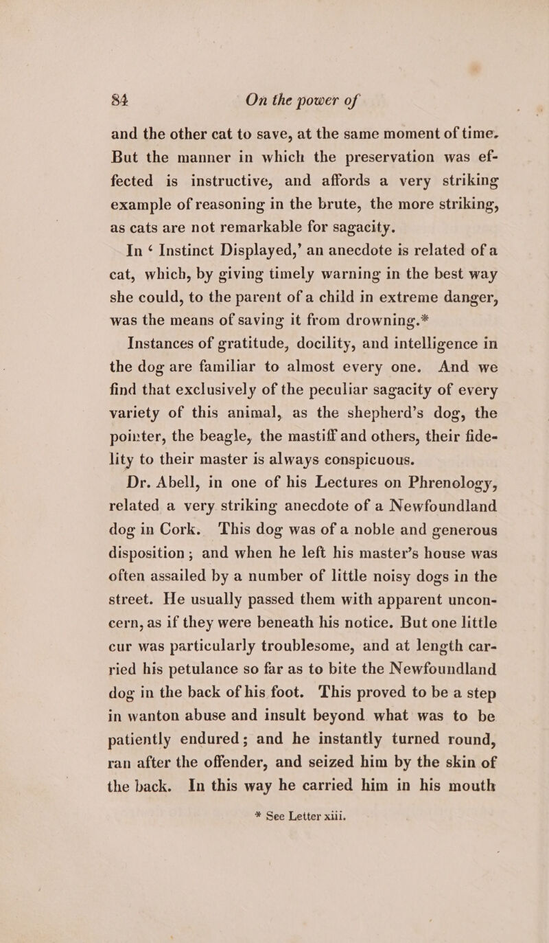 and the other cat to save, at the same moment of time. But the manner in which the preservation was ef- fected is instructive, and affords a very striking example of reasoning in the brute, the more striking, as cats are not remarkable for sagacity. In ‘ Instinct Displayed,’ an anecdote is related of a cat, which, by giving timely warning in the best way she could, to the parent of a child in extreme danger, was the means of saving it from drowning.* Instances of gratitude, docility, and intelligence in the dog are familiar to almost every one. And we find that exclusively of the peculiar sagacity of every variety of this animal, as the shepherd’s dog, the pointer, the beagle, the mastiff and others, their fide- lity to their master is always conspicuous. Dr. Abell, in one of his Lectures on Phrenology, related a very striking anecdote of a Newfoundland dog in Cork. This dog was of a noble and generous disposition ; and when he left his master’s house was often assailed by a number of little noisy dogs in the street. He usually passed them with apparent uncon- cern, as if they were beneath his notice. But one little cur was particularly troublesome, and at length car- ried his petulance so far as to bite the Newfoundland dog in the back of his foot. This proved to be a step in wanton abuse and insult beyond what was to be patiently endured; and he instantly turned round, ran after the offender, and seized him by the skin of the back. In this way he carried him in his mouth * See Letter xl.