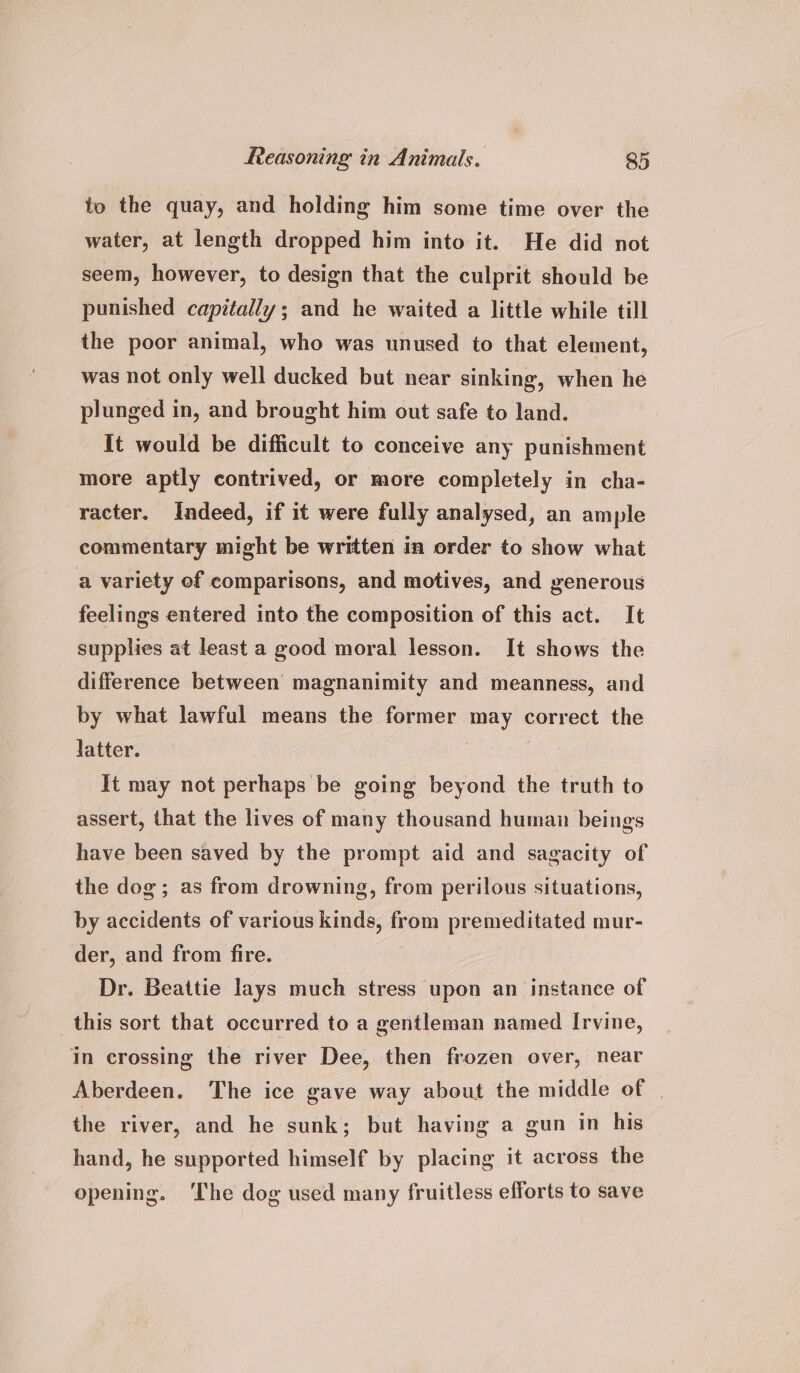 to the quay, and holding him some time over the water, at length dropped him into it. He did not seem, however, to design that the culprit should be punished capitally; and he waited a little while till the poor animal, who was unused to that element, was not only well ducked but near sinking, when he plunged in, and brought him out safe to land. It would be difficult to conceive any punishment more aptly contrived, or more completely in cha- racter. Indeed, if it were fully analysed, an ample commentary might be written in order to show what a variety of comparisons, and motives, and generous feelings entered into the composition of this act. It supplies at least a good moral lesson. It shows the difference between magnanimity and meanness, and by what lawful means the former may correct the latter. It may not perhaps be going beyond the truth to assert, that the lives of many thousand human beings have been saved by the prompt aid and sagacity of the dog; as from drowning, from perilous situations, by accidents of various kinds, from premeditated mur- der, and from fire. Dr. Beattie lays much stress upon an instance of this sort that occurred to a gentleman named Irvine, in crossing the river Dee, then frozen over, near Aberdeen. The ice gave way about the middle of the river, and he sunk; but having a gun in his hand, he supported himself by placing it across the opening. ‘The dog used many fruitless efforts to save