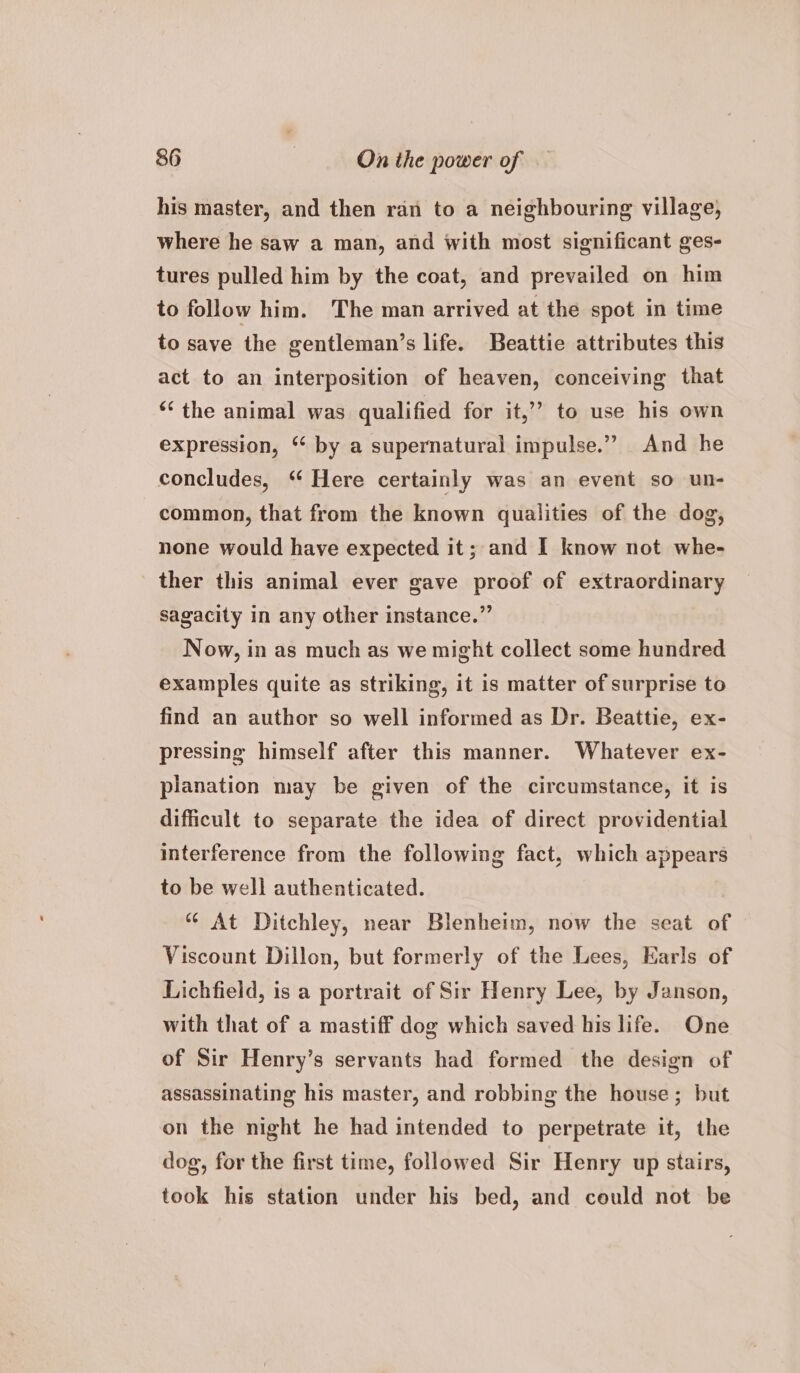 his master, and then ran to a neighbouring village, where he saw a man, and with most significant ges- tures pulled him by the coat, and prevailed on him to follow him. The man arrived at the spot in time to save the gentleman’s life. Beattie attributes this act to an interposition of heaven, conceiving that ‘the animal was qualified for it,” to use his own expression, “ by a supernatural impulse.” And he concludes, “ Here certainly was an event so un- common, that from the known qualities of the dog, none would have expected it; and I know not whe- ther this animal ever gave proof of extraordinary sagacity in any other instance.” Now, in as much as we might collect some hundred examples quite as striking, it is matter of surprise to find an author so well informed as Dr. Beattie, ex- pressing himself after this manner. Whatever ex- planation may be given of the circumstance, it is difficult to separate the idea of direct providential interference from the following fact, which appears to be well authenticated. At Ditchley, near Blenheim, now the seat of Viscount Dillon, but formerly of the Lees, Earls of Lichfield, is a portrait of Sir Henry Lee, by Janson, with that of a mastiff dog which saved his life. One of Sir Henry’s servants had formed the design of assassinating his master, and robbing the house; but on the night he had intended to perpetrate it, the dog, for the first time, followed Sir Henry up stairs, took his station under his bed, and could not be