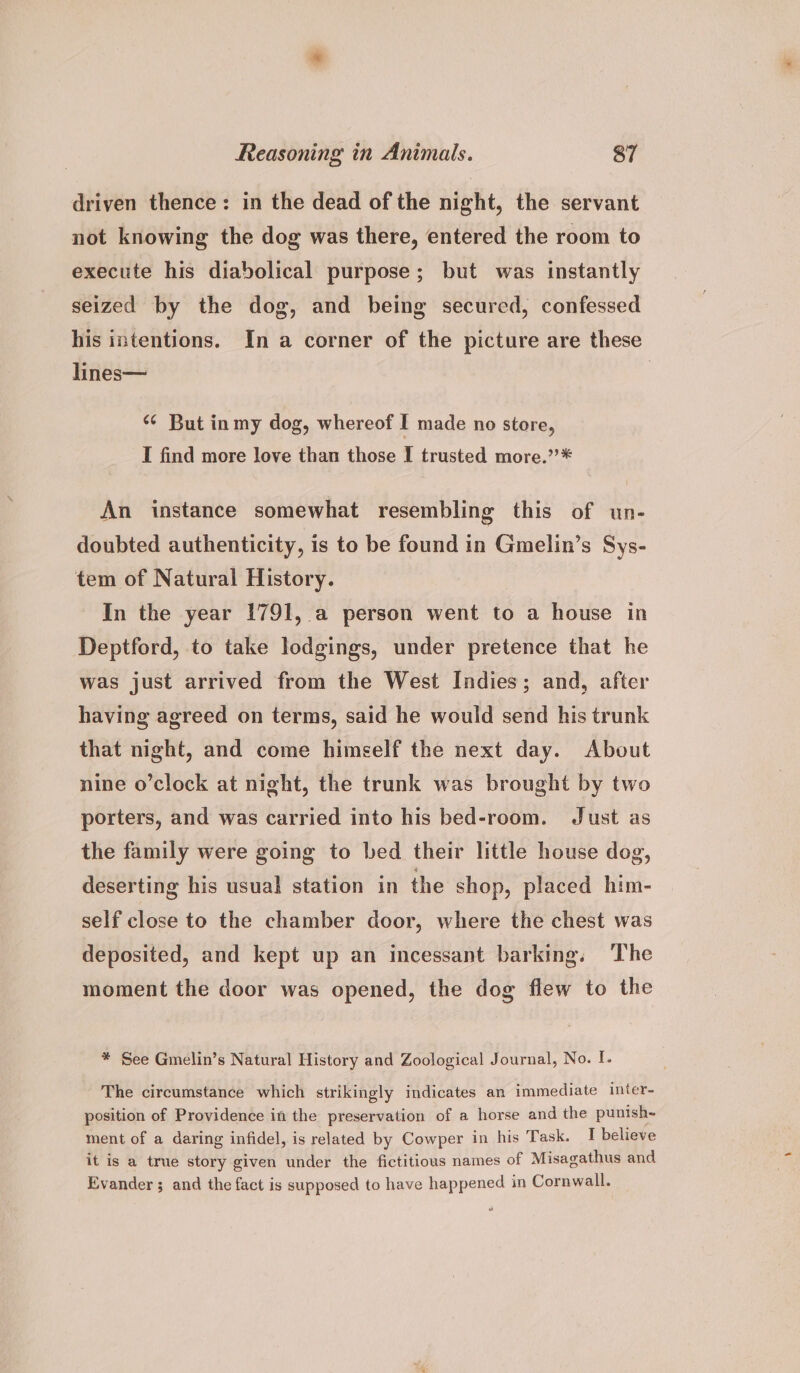 driven thence: in the dead of the night, the servant not knowing the dog was there, entered the room to execute his diabolical purpose; but was instantly seized by the dog, and being secured, confessed his intentions. In a corner of the picture are these lines— | ‘*¢ But inmy dog, whereof I made no store, I find more love than those I trusted more.’”’* An instance somewhat resembling this of un- doubted authenticity, is to be found in Gmelin’s Sys- tem of Natural History. In the year 1791, a person went to a house in Deptford, to take lodgings, under pretence that he was just arrived from the West Indies; and, after having agreed on terms, said he would send his trunk that night, and come himself the next day. About nine o’clock at night, the trunk was brought by two porters, and was carried into his bed-room. Just as the family were going to bed their little house dog, deserting his usual station in the shop, placed him- self close to the chamber door, where the chest was deposited, and kept up an incessant barking. The moment the door was opened, the dog flew to the * See Gmelin’s Natural History and Zoological Journal, No. I. The circumstance which strikingly indicates an immediate inter- position of Providence in the preservation of a horse and the punish~ ment of a daring infidel, is related by Cowper in his Task. I believe it is a true story given under the fictitious names of Misagathus and Evander ; and the fact is supposed to have happened in Cornwall.