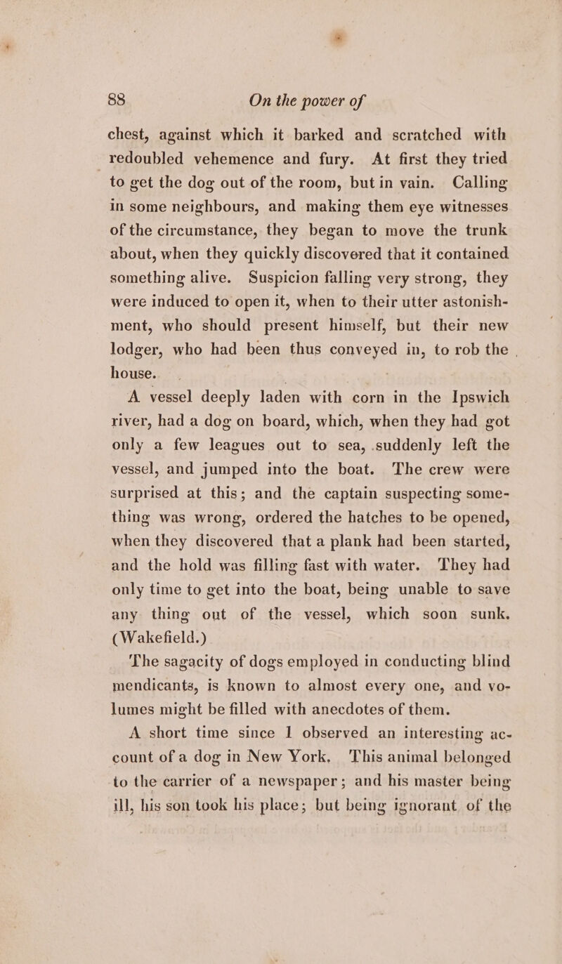 chest, against which it barked and scratched with redoubled vehemence and fury. At first they tried ‘Ste get the dog out of the room, but in vain. Calling in some neighbours, and making them eye witnesses of the circumstance, they began to move the trunk about, when they quickly discovered that it contained something alive. Suspicion falling very strong, they were induced to open it, when to their utter astonish- ment, who should present himself, but their new lodger, who had been thus conveyed in, to rob the | house. . A vessel deeply laden with corn in the Ipswich river, had a dog on board, which, when they had got only a few leagues out to sea, suddenly left the vessel, and jumped into the boat. The crew were surprised at this; and the captain suspecting some- thing was wrong, ordered the hatches to be opened, when they discovered that a plank had been started, and the hold was filling fast with water. ‘They had only time to get into the boat, being unable to save any thing out of the vessel, which soon sunk. (Wakefield.) The sagacity of dogs employed in conducting blind mendicants, is known to almost every one, and vo- lumes might be filled with anecdotes of them. A short time since 1 observed an interesting ac- count of a dog in New York. This animal belonged io the carrier of a newspaper; and his master being ill, his son took his place; but being ignorant. of the