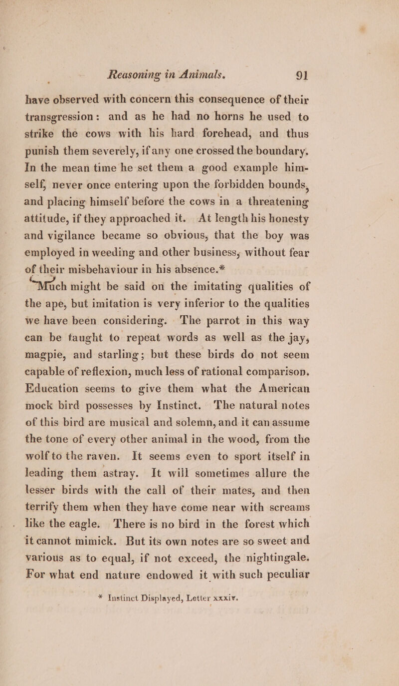 have observed with concern this consequence of their transgression: and as he had no horns he used to strike the cows with his hard forehead, and thus punish them severely, ifany one crossed the boundary. In the mean time he set them a good example him- self, never once entering upon the forbidden bounds, and placing himself before the cows in a threatening attitude, if they approached it. At length his honesty and vigilance became so obvious, that the boy was employed in weeding and other business, without fear of their misbehaviour in his absence.* ‘Much might be said on the imitating qualities of the ape, but imitation 1s very inferior to the qualities we have been considering. The parrot in this way can be taught to repeat words as well as the jay, magpie, and starling; but these birds do not seem capable of reflexion, much less of rational comparison. Education seems to give them what the American mock bird possesses by Instinct. The natural notes of this bird are musical and solemn, and it can assume the tone of every other animal in the wood, from the wolfto the raven. It seems even to sport itself in leading them astray. It will sometimes allure the lesser birds with the call of their mates, and then terrify them when they have come near with screams . like the eagle. There is no bird in the forest which it cannot mimick. But its own notes are so sweet and various as to equal, if not exceed, the nightingale. For what end nature endowed it with such peculiar * Instinct Displayed, Letter xxxiv.