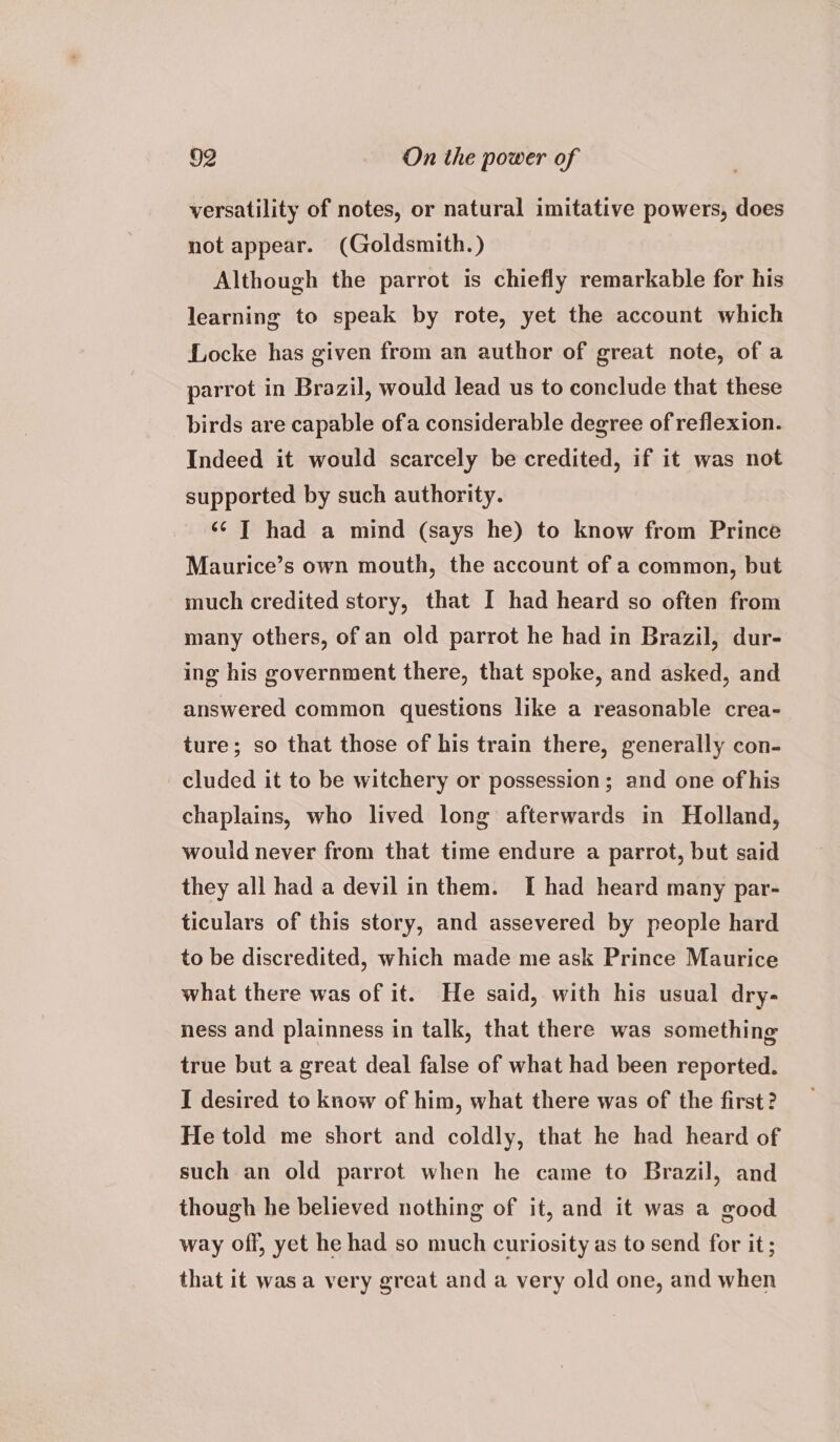 versatility of notes, or natural imitative powers, does not appear. (Goldsmith. ) Although the parrot is chiefly remarkable for his learning to speak by rote, yet the account which Locke has given from an author of great note, of a parrot in Brazil, would lead us to conclude that these birds are capable ofa considerable degree of reflexion. Indeed it would scarcely be credited, if it was not supported by such authority. <¢ |] had a mind (says he) to know from Prince Maurice’s own mouth, the account of a common, but much credited story, that I had heard so often from many others, of an old parrot he had in Brazil, dur- ing his government there, that spoke, and asked, and answered common questions like a reasonable crea- ture; so that those of his train there, generally con- cluded it to be witchery or possession; and one of his chaplains, who lived long afterwards in Holland, would never from that time endure a parrot, but said they all had a devil in them. [ had heard many par- ticulars of this story, and assevered by people hard to be discredited, which made me ask Prince Maurice what there was of it. He said, with his usual dry- ness and plainness in talk, that there was something true but a great deal false of what had been reported. I desired to know of him, what there was of the first? He told me short and coldly, that he had heard of such an old parrot when he came to Brazil, and though he believed nothing of it, and it was a good way off, yet he had so much curiosity as to send for it; that it was a very great and a very old one, and when