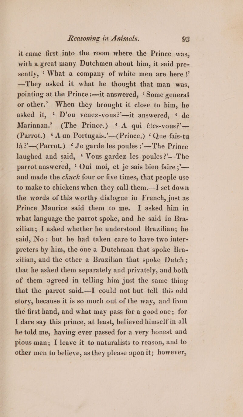 it came first into the room where the Prince was, with a great many Dutchmen about him, it said pre- sently, ‘ What a company of white men are here !’ —They asked it what he thought that man was, pointing at the Prince :—it answered, ‘Some general or other.’ When they brought it close to him, he asked it, ‘ D’ou venez-vous?’—it answered, ‘ de Marinnan.’ (The Prince.) ‘ A qui étes-vous??— (Parrot.) ‘Aun Portugais.’—(Prince.) ‘ Que fais-tu la ??—(Parrot.) * Je garde les poules :’—The Prince Jaughed and said, ‘ Vous gardez les poules?’—-The parrot answered, ‘Oui moi, et je sais bien faire ;’— and made the chuck four or five times, that people use to make to chickens when they call them.—I set down the words of this worthy dialogue in French, just as Prince Maurice said them to me. I asked him in what language the parrot spoke, and he said in Bra- zilian; I asked whether he understood Brazilian; he said, No: but he had taken care to have two inter- preters by him, the one a Dutchman that spoke Bra- zilian, and the other a Brazilian that spoke Dutch; that he asked them separately and privately, and both of them agreed in telling him just the same thing that the parrot said.—I could not but tell this odd story, because it is so much out of the way, and from the first hand, and what may pass for a good one; for I dare say this prince, at least, believed himself in all he told me, having ever passed for a very honest and pious man; I leave it to naturalists to reason, and to other men to believe, as they please upon it; however,