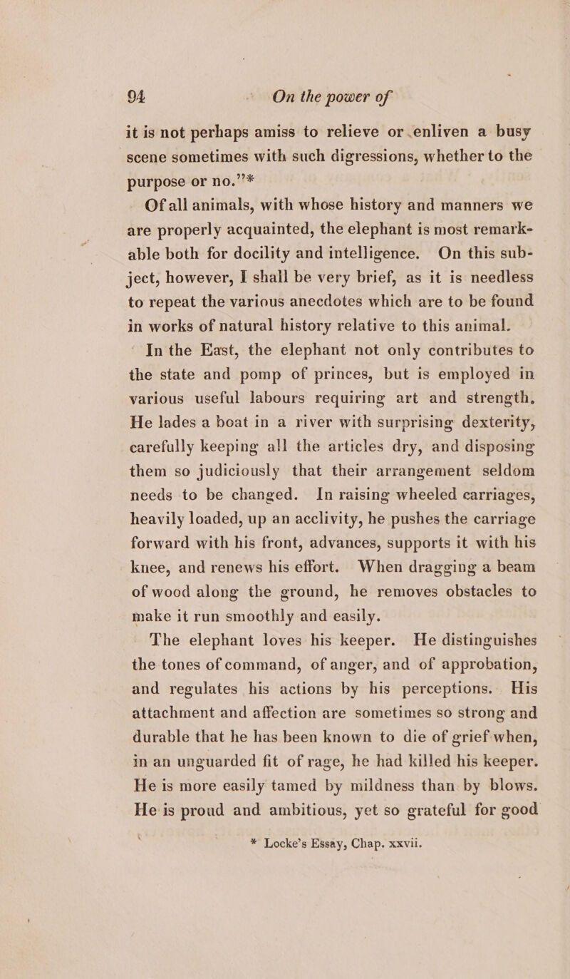 it is not perhaps amiss to relieve or enliven a busy scene sometimes with such digressions, whether to the purpose or no.”’* Of all animals, with whose history and manners we are properly acquainted, the elephant is most remark- able both for docility and intelligence. On this sub- ject, however, I shall be very brief, as it is needless to repeat the various anecdotes which are to be found in works of natural history relative to this animal. In the East, the elephant not only contributes to the state and pomp of princes, but is employed in various useful labours requiring art and strength, He lades a boat in a river with surprising dexterity, carefully keeping all the articles dry, and disposing them so judiciously that their arrangement seldom needs to be changed. In raising wheeled carriages, heavily loaded, up an acclivity, he pushes the carriage forward with his front, advances, supports it with his knee, and renews his effort. When dragging a beam of wood along the ground, he removes obstacles to make it run smoothly and easily. The elephant loves his keeper. He distinguishes the tones of command, of anger, and of approbation, and regulates his actions by his perceptions. His attachment and affection are sometimes so strong and durable that he has been known to die of grief when, in an unguarded fit of rage, he had killed his keeper. He is more easily tamed by mildness than by blows. He is proud and ambitious, yet so grateful for good * Locke’s Essay, Chap. xxvii.