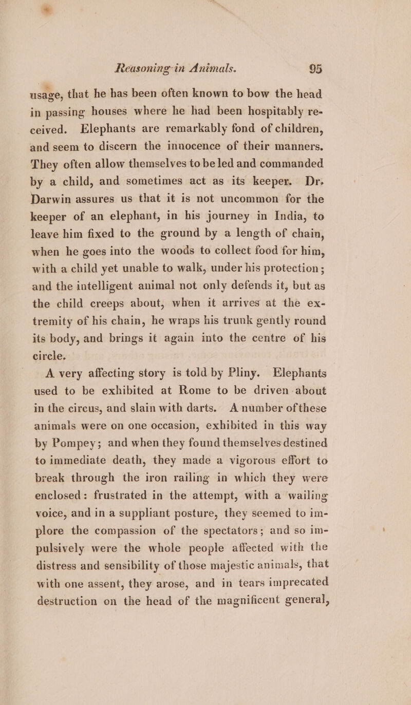 usage, that he has been often known to bow the head in passing houses where he had been hospitably re- ceived. Elephants are remarkably fond of children, and seem to discern the innocence of their manners. They often allow themselves to be led and commanded by a child, and sometimes act as its keeper. Dr. Darwin assures us that it is not uncommon for the keeper of an elephant, in his journey in India, to leave him fixed to the ground by a length of chain, when he goes into the woods to collect food for him, with a child yet unable to walk, under his protection ; and the intelligent animal not only defends it, but as the child creeps about, when it arrives at the ex- tremity of his chain, he wraps his trunk gently round its body, and brings it again into the centre of his circle. A very affecting story is told by Pliny. Elephants used to be exhibited at Rome to be driven about in the circus, and slain with darts. A number ofthese animals were on one occasion, exhibited in this way by Pompey; and when they found themselves destined to immediate death, they made a vigorous effort to break through the iron railing in which they were enclosed: frustrated in the attempt, with a wailing voice, and in a suppliant posture, they seemed to im- plore the compassion of the spectators; and so im- pulsively were the whole people affected with the distress and sensibility of those majestic animals, that with one assent, they arose, and in tears imprecated destruction on the head of the magnificent general,