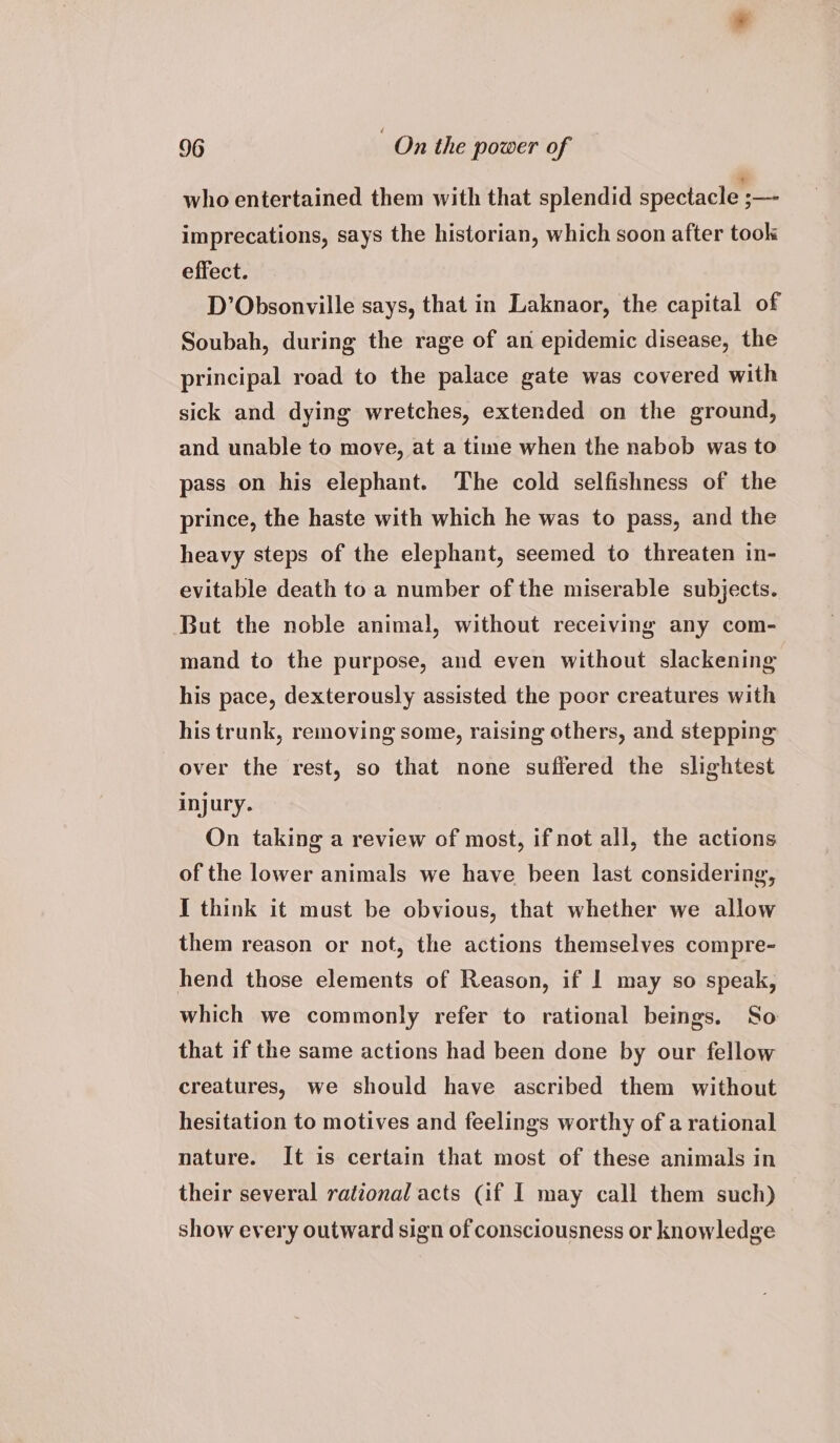 who entertained them with that splendid spectacle ;—- imprecations, says the historian, which soon after took effect. D’Obsonville says, that in Laknaor, the capital of Soubah, during the rage of an epidemic disease, the principal road to the palace gate was covered with sick and dying wretches, extended on the ground, and unable to move, at a time when the nabob was to pass on his elephant. The cold selfishness of the prince, the haste with which he was to pass, and the heavy steps of the elephant, seemed to threaten in- evitable death to a number of the miserable subjects. But the noble animal, without receiving any com- mand to the purpose, and even without slackening his pace, dexterously assisted the poor creatures with his trunk, removing some, raising others, and stepping over the rest, so that none suffered the slightest injury. On taking a review of most, if not all, the actions of the lower animals we have been last considering, { think it must be obvious, that whether we allow them reason or not, the actions themselves compre- hend those elements of Reason, if | may so speak, which we commonly refer to rational beings. So that if the same actions had been done by our fellow creatures, we should have ascribed them without hesitation to motives and feelings worthy of a rational nature. It is certain that most of these animals in their several rational acts (if I may call them such) show every outward sign of consciousness or knowledge