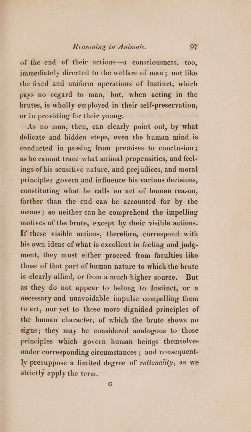 of the end of their actions—a consciousness, too, immediately directed to the welfare of man; not like the fixed and uniform operations of Instinct, which pays no regard to man, but, when acting in the brutes, is wholly employed in their self-preservation, or in providing for their young. As no man, then, can clearly point out, by what delicate and hidden steps, even the human mind is conducted in passing from premises to conclusion ; as he cannot trace what animal propensities, and feel- ings of his sensitive nature, and prejudices, and moral principles govern and influence his various decisions, constituting what he calls an act of human reason, farther than the end can be accounted for by the means ; so neither can he comprehend the impelling motives of the brute, except by their visible actions. If these visible actions, therefore, correspond with his own ideas of what is excellent in feeling and judg- ment, they must either proceed from faculties like those of that part of human nature to which the brute is clearly allied, or from a much higher source. But as they do not appear to belong to Instinct, or a necessary and unavoidable impulse compelling them to act, nor yet to those more dignified principles of the human character, of which the brute shows no signs; they may be considered analogous to those principles which govern human beings themselves under corresponding circumstances ; and consequent- ly presuppose a limited degree of rationality, as we strictly apply the term.