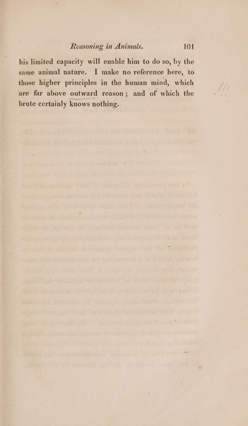 his limited capacity will enable him to do so, by the same animal nature. I make no reference here, to those higher principles in the human mind, which are far above outward reason; and of which the brute certainly knows nothing.