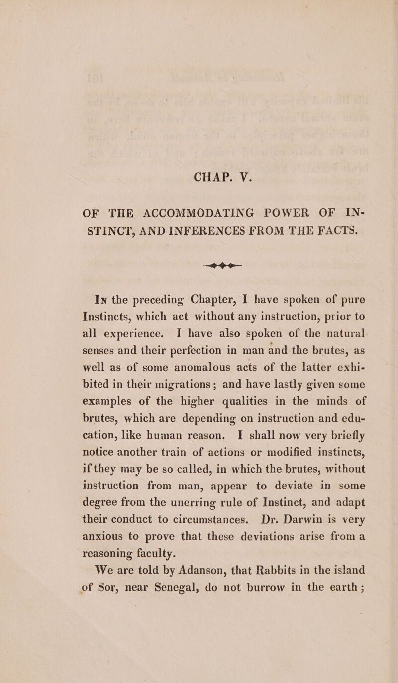 CHAP. V. OF THE ACCOMMODATING POWER OF IN- STINCT, AND INFERENCES FROM THE FACTS. Ge In the preceding Chapter, I have spoken of pure Instincts, which act without any instruction, prior to all experience. I have also spoken of the natural senses and their perfection in man and the brutes, as well as of some anomalous acts of the latter exhi- bited in their migrations; and have lastly given some examples of the higher qualities in the minds of brutes, which are depending on instruction and edu- cation, like human reason. I shall now very briefly notice another train of actions or modified instincts, if they may be so called, in which the brutes, without instruction from man, appear to deviate in some degree from the unerring rule of Instinct, and adapt their conduct to circumstances. Dr. Darwin is very anxious to prove that these deviations arise from a reasoning faculty. We are told by Adanson, that Rabbits in the island of Sor, near Senegal, do not burrow in the earth ;