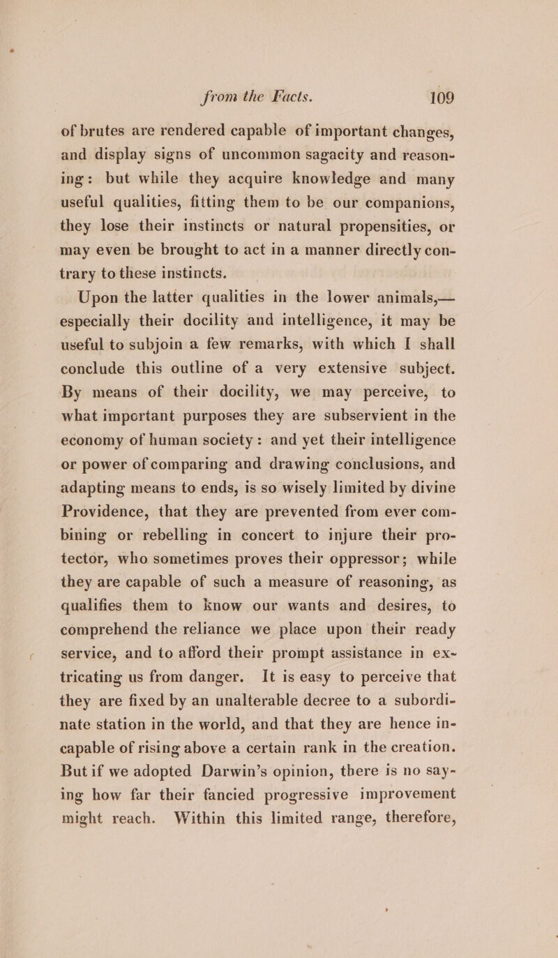 of brutes are rendered capable of important changes, and display signs of uncommon sagacity and reason- ing: but while they acquire knowledge and many useful qualities, fitting them to be our companions, they lose their instincts or natural propensities, or may even be brought to act in a manner directly con- trary to these instincts. Upon the latter qualities in the lower animals,— especially their docility and intelligence, it may be useful to subjoin a few remarks, with which [ shall conclude this outline of a very extensive subject. By means of their docility, we may perceive, to what impertant purposes they are subservient in the economy of human society: and yet their intelligence or power of comparing and drawing conclusions, and adapting means to ends, is so wisely limited by divine Providence, that they are prevented from ever com- bining or rebelling in concert to injure their pro- tector, who sometimes proves their oppressor; while they are capable of such a measure of reasoning, as qualifies them to know our wants and desires, to comprehend the reliance we place upon their ready service, and to afford their prompt assistance in ex~ tricating us from danger. It is easy to perceive that they are fixed by an unalterable decree to a subordi- nate station in the world, and that they are hence in- capable of rising above a certain rank in the creation. But if we adopted Darwin’s opinion, there is no say- ing how far their fancied progressive improvement might reach. Within this limited range, therefore,