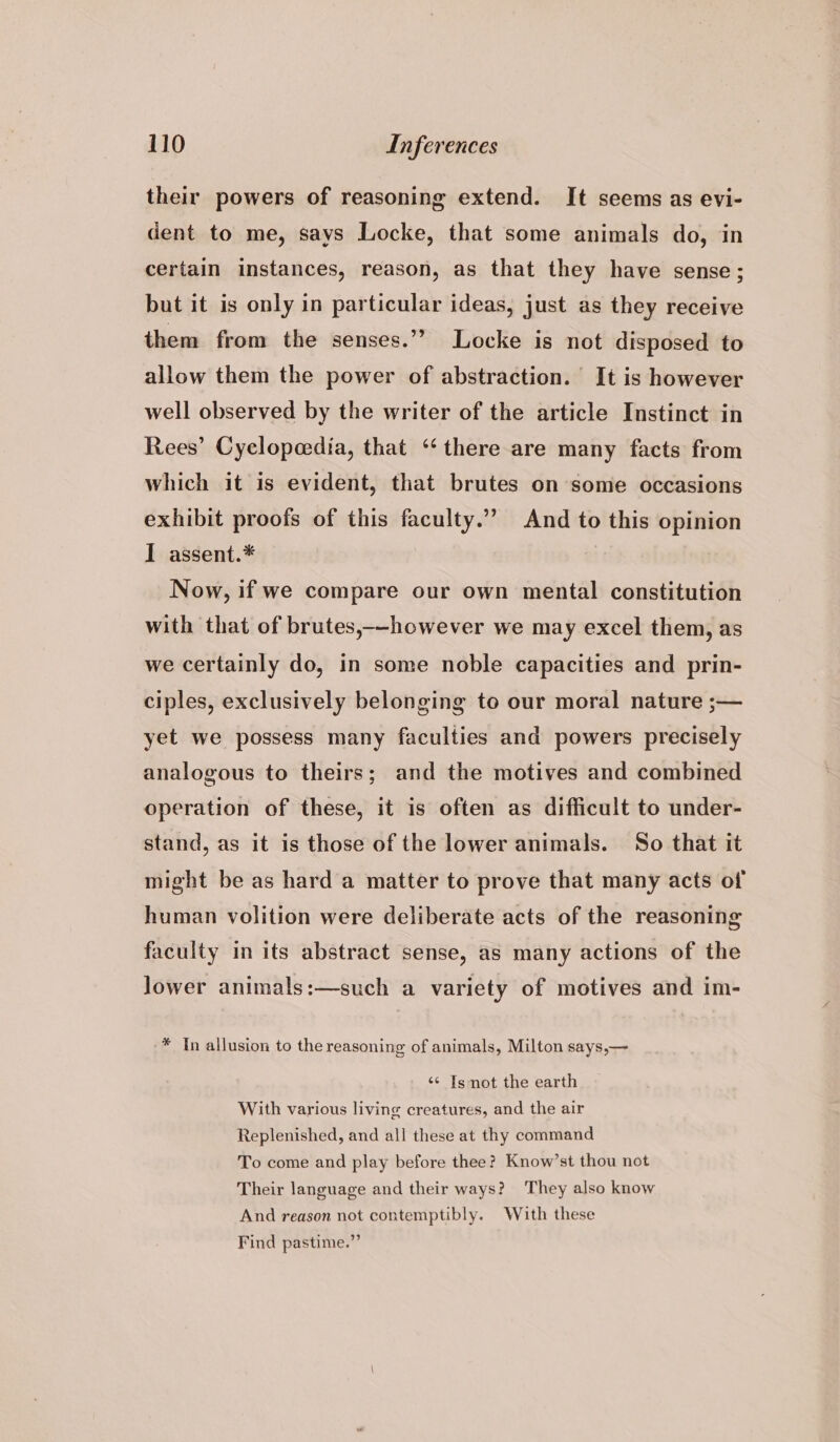 their powers of reasoning extend. It seems as evi- dent to me, says Locke, that some animals do, in certain instances, reason, as that they have sense; but it is only in particular ideas, just as they receive them from the senses.’ Locke is not disposed to allow them the power of abstraction. It is however well observed by the writer of the article Instinct in Rees’ Cyclopedia, that “‘ there are many facts from which it is evident, that brutes on some occasions exhibit proofs of this faculty.” And to this opinion I assent.* Now, if we compare our own mental constitution with that of brutes,--however we may excel them, as we certainly do, in some noble capacities and prin- ciples, exclusively belonging to our moral nature ;— yet we possess many faculties and powers precisely analogous to theirs; and the motives and combined operation of these, it is often as difficult to under- stand, as it is those of the lower animals. So that it might be as hard a matter to prove that many acts of human volition were deliberate acts of the reasoning faculty in its abstract sense, as many actions of the Jower animals:—such a variety of motives and im- * In allusion to the reasoning of animals, Milton says,— «¢ Is not the earth With various living creatures, and the air Replenished, and all these at thy command To come and play before thee? Know’st thou not Their language and their ways? They also know And reason not contemptibly. With these Find pastime.”