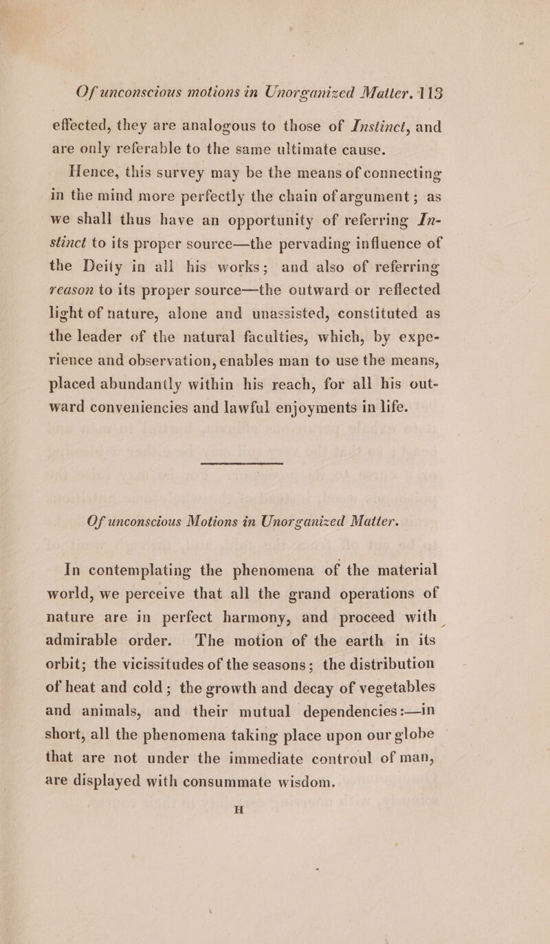 effected, they are analogous to those of Instinct, and are only referable to the same ultimate cause. Hence, this survey may be the means of connecting in the mind more perfectly the chain of argument; as we shall thus have an opportunity of referring In- stinct to its proper souree—the pervading influence of the Deity in ali his works; and also of referring reason to its proper source—the outward or reflected light of nature, alone and unassisted, constituted as the leader of the natural faculties, which, by expe- rience and observation, enables man to use the means, placed abundantly within his reach, for all his out- ward conveniencies and lawful enjoyments in life. Of unconscious Motions in Unorganized Matter. In contemplating the phenomena of the material world, we perceive that all the grand operations of nature are in perfect harmony, and proceed with — admirable order. The motion of the earth in its orbit; the vicissitudes of the seasons; the distribution of heat and cold; the growth and decay of vegetables and animals, and their mutual dependencies :—in short, all the phenomena taking place upon our globe that are not under the immediate controul of man, are displayed with consummate wisdom. i