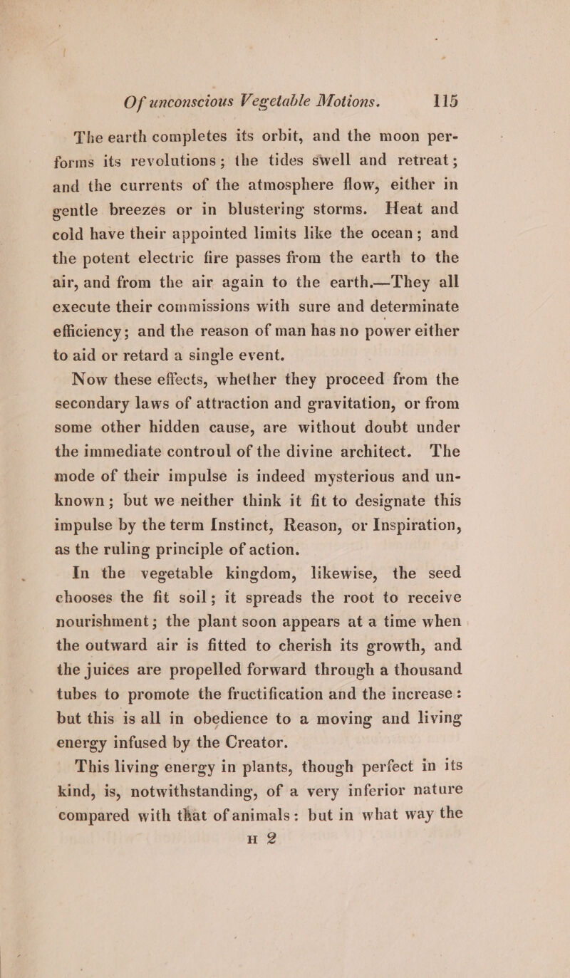 The earth completes its orbit, and the moon per- forms its revolutions; the tides swell and retreat ; and the currents of the atmosphere flow, either in gentle breezes or in blustering storms. Heat and cold have their appointed limits like the ocean; and the potent electric fire passes from the earth to the air, and from the air again to the earth.—They all execute their commissions with sure and determinate efficiency; and the reason of man has no power either to aid or retard a single event. Now these effects, whether they proceed from the secondary laws of attraction and gravitation, or from some other hidden cause, are without doubt under the immediate controul of the divine architect. The mode of their impulse is indeed mysterious and un- known; but we neither think it fit to designate this impulse by the term Instinct, Reason, or Inspiration, as the ruling principle of action. In the vegetable kingdom, likewise, the seed chooses the fit soil; it spreads the root to receive nourishment; the plant scon appears at a time when the outward air is fitted to cherish its growth, and the juices are propelled forward through a thousand tubes to promote the fructification and the increase : but this is all in obedience to a moving and living energy infused by the Creator. This living energy in plants, though perfect in its kind, is, notwithstanding, of a very inferior nature compared with that of animals: but in what way the H 2