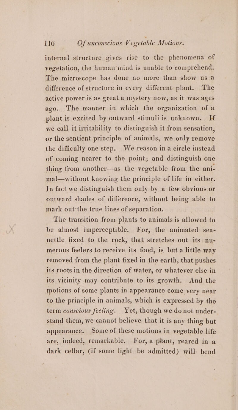 internal structure gives rise to the phenomena of vegetation, the human’ mind is unable to comprehend. The microscope has done no more than show us a difference of structure in every different plant. The active power is as great a mystery now, as it was ages ago. The manner in which the organization of a plant is excited by outward stimuli is unknown. If we call it irritability to distinguish it from sensation, or the sentient principle of animals, we only remove the difficulty one step. We reason ina circle instead of coming nearer to the point; and distinguish one thing from another—as the vegetable from the ani- mal—without knowing the principle of life in either. In fact we distinguish them only by a few obvious or outward shades of difference, without being able to mark out-the true lines of separation. The transition from plants to animals is allowed to be almost imperceptible. For, the animated sea- nettle fixed to the rock, that stretches out its nu- merous feelers to receive its food, is but a little way removed from the plant fixed in the earth, that pushes its roots in the direction of water, or whatever else in its vicinity may contribute to its growth. And the motions of some plants in appearance come very near to the principle in animals, which is expressed by the term conscious feeling. Yet, though we do not under- stand them, we cannot believe that it is any thing but appearance. Some of these motions in vegetable life are, indeed, remarkabie. For, a plant, reared in a dark cellar, (if some light be admitted) will bend