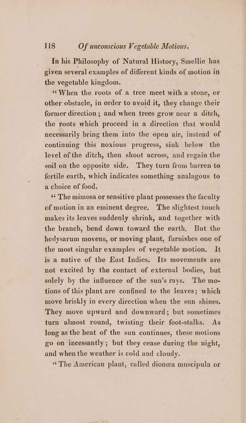 In his Philosophy of Natural History, Smellie has given several examples of different kinds of motion in the vegetable kingdom. ‘‘When the roots of a tree meet with a stone, or other obstacle, in order to avoid it, they change their former direction; and when trees grow near a ditch, the roots which proceed in a direction that would necessarily bring them into the open air, instead of continuing this noxious progress, sink below the level of the ditch, then shoot across, and regain the soil on the opposite side. They turn from barren to fertile earth, which indicates something analagous to a choice of food. ‘«¢ The mimosa or sensitive plant possesses the faculty of motion in an eminent degree. The slightest touch makes its leaves suddenly shrink, and together with the branch, bend down toward the earth. But the hedysarum movens, or moving plant, furnishes one of the most singular examples of vegetable motion. It is a native of the East Indies. Its movements are not excited by the contact of external bodies, but solely by the influence of the sun’s rays. The mo-~ tions of this plant are confined to the leaves; which move briskly in every direction when the sun shines. They move upward and downward; but sometimes turn almost round, twisting their foot-stalks. As long as the heat of the sun continues, these motions go on incessantly; but they cease during the night, and when the weather is cold and cloudy. ‘The American plant, called dionca muscipula or