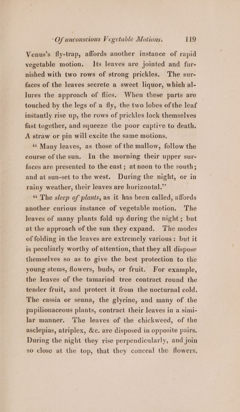 Venus’s fly-trap, affords another instance of rapid vegetable motion. Its leaves are jointed and fur- nished with two rows of strong prickles. The sur- faces of the leaves secrete a sweet liquor, which al- lures the approach of flies. When these parts are touched by the legs of a fly, the two lobes of the leaf instantly rise up, the rows of prickles lock themselves fast together, and squeeze the poor captive to death. A straw or pin will excite the same motions. ‘¢ Many leaves, as those of the mallow, follow the course of the sun. In the morning their upper sur- faces are presented to the east; at noon to the south; and at sun-set to the west. During the night, or in rainy weather, their leaves are horizontal.” ‘¢ The sleep of plants, as it has been called, affords another curious instance of vegetable metion. The jeaves of many plants fold up during the night; but at the approach of the sun they expand. The modes of folding in the leaves are extremely various: but it is peculiarly worthy of attention, that they all dispose themselves so as to give the best protection to the young stems, flowers, buds, or fruit. For example, the leaves of the tamarind tree contract round the tender fruit, and protect it from the nocturnal cold. The cassia or senna, the glycine, and many of the papilionaceous plants, contract their leaves in a simi- Jar manner. The leaves of the chickweed, of the asclepias, atriplex, &amp;c. are disposed in opposite pairs. During the night they rise perpendicularly, and join so close at the top, that they conceal the flowers.