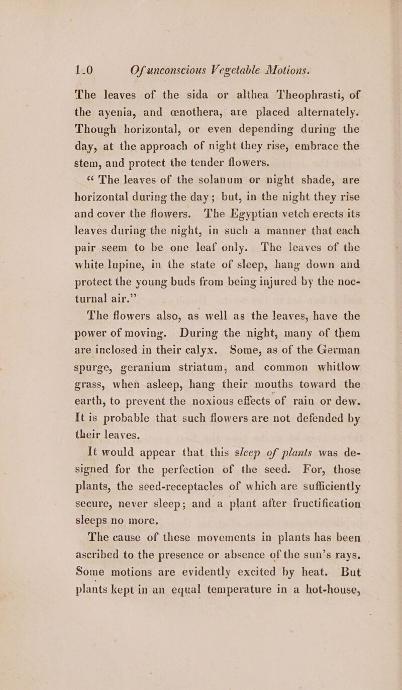 The leaves of the sida or althea Theophrasti, of the ayenia, and cenothera, are placed alternately. Though horizontal, or even depending during the day, at the approach of night they rise, embrace the stem, and protect the tender flowers. «¢ The leaves of the solanum or night shade, are horizontal during the day; but, in the night they rise and cover the flowers. The Egyptian vetch erects its leaves during the night, in such a manner that each pair seem to be one leaf only. The leaves of the white lupine, in the state of sleep, hang down and protect the young buds from being injured by the noc- turnal air.” The flowers also, as well as the leaves, have the power of moving. During the night, many of them are inclosed in their calyx. Some, as of the German spurge, geranium striatum, and common whitlow grass, when asleep, hang their mouths toward the earth, to prevent the noxious effects of rain or dew. It is probable that such flowers are not defended by their leaves. It would appear that this sleep of plants was de- signed for the perfection of the seed. For, those plants, the seed-receptacles of which are sufficiently secure, never sleep; and a plant after fructification sleeps no more. The cause of these movements in plants has been ascribed to the presence or absence of the sun’s rays. Some motions are evidently excited by heat. But plants kept in an equal temperature in a hot-house,